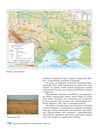 108 Розділ V. Орієнтування в історичному часі та просторі
Європою українські землі з’єднані перевалами Кар­
пат, сухопутними шляхами й річками.
Зі сходу до України підступає великий Євра­
зійський степ, який простягається через весь кон­
тинент. Із давніх часів степом проходили великі
торговельні шляхи, що з’єднували Китай та Індію
з Європою.
Надзвичайно важливе значення в господарсько­
му житті українських земель мали Чорне та Азов­
ське моря, оскільки тут сходилися всі сухопутні
й водні шляхи. Хто володів цим узбережжям, осо­
бливо Кримом, той і був господарем регіону.
Сусідство з кочівниками, що панували в степовій
частині України, ускладнювало ведення господар­
ства для осілих землеробів лісостепової зони Укра­
їни. Протистояння між кочовим і землеробським
населенням протягом декількох тисячоліть визна­
чало хід історії на українських землях.
Дунай 175 2960
30°
24° на схід від Гринвіча
50°
48°
30° 36°
36°
50°
52°
48°
МАСШТАБ 1 : 10 000 000 (в 1 см 100 км)
100 0 100 200 300 км
Фізична карта України
Український степ
 
