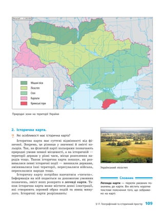 §17. Географічний та історичний простір 109
2. Історична карта.
? Які особливості має історична карта?
Історична карта має суттєві відмінності від фі­
зичної. Зокрема, це різниця у значенні й змісті ко­
льорів. Так, на фізичній карті кольорами позначають
природні умови певної місцевості, а на історичній —
території держав у різні часи, місця розселення на­
родів тощо. Також історична карта показує, як роз­
вивалися певні історичні події — виникали держави,
змінювалися їхні території, пересувалися війська,
переселялися народи тощо.
Історичну карту потрібно навчитися «читати».
Інформація на ній подається за допомогою умовних
позначень, зміст яких розкрито в легенді карти. Та­
кож історична карта може містити деякі ілюстрації,
які створюють зоровий образ подій та явищ мину­
лого. Історичні карти розрізняють:
24° 26° 28° 30° 32° 34° 36° 38° 40°
50°
48°
46°
52°
50°
48°
46°
24° 26°
28° 30° 32° 34° 36° 38°
Масштаб 1 : 12 500 000
Мішані ліси
Лісостеп
Степ
Карпати
Кримські гори
Природні зони на території України
Український лісостеп
Словник
Легенда карти — перелік умовних по-
значень до карти. Він містить коротке
текстове пояснення того, що зображе-
но на карті.
 