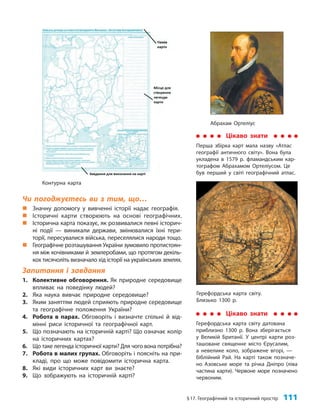 §17. Географічний та історичний простір 111
Чи погоджуєтесь ви з тим, що…
„ Значну допомогу у вивченні історії надає географія.
„ Історичні карти створюють на основі географічних.
„ Історична карта показує, як розвивалися певні історич-
ні події — виникали держави, змінювалися їхні тери-
торії, пересувалися війська, переселялися народи тощо.
„ Географічне розташування України зумовило протистоян-
ня між кочівниками й землеробами, що протягом декіль-
кох тисячоліть визначало хід історії на українських землях.
Запитання і завдання
1. Колективне обговорення. Як природне середовище
впливає на поведінку людей?
2. Яка наука вивчає природне середовище?
3. Яким заняттям людей сприяють природне середовище
та географічне положення України?
4. Робота в парах. Обговоріть і визначте спільні й від-
мінні риси історичної та географічної карт.
5. Що позначають на історичній карті? Що означає колір
на історичних картах?
6. Що таке легенда історичної карти? Для чого вона потрібна?
7. Робота в малих групах. Обговоріть і поясніть на при-
кладі, про що може повідомити історична карта.
8. Які види історичних карт ви знаєте?
9. Що зображують на історичній карті?
Абрахам Ортеліус
Контурна карта
Цікаво знати
Перша збірка карт мала назву «Атлас
географії античного світу». Вона була
укладена в 1579 р. фламандським кар-
тографом Абрахамом Ортеліусом. Це
був перший у світі географічний атлас.
Герефордська карта світу.
Близько 1300 р.
Цікаво знати
Герефордська карта світу датована
приблизно 1300 р. Вона зберігається
у Великій Британії. У центрі карти роз-
ташоване священне місто Єрусалим,
а невелике коло, зображене вгорі, —
біблійний Рай. На карті також позначе-
но Азовське море та річка Дніпро (ліва
частина карти). Червоне море позначено
червоним.
 