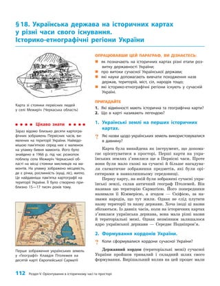112 Розділ V. Орієнтування в історичному часі та просторі
ОПРАЦЮВАВШИ ЦЕЙ ПАРАГРАФ, ВИ ДІЗНАЄТЕСЬ:
„
„ як позначають на історичних картах різні етапи роз-
витку державності України;
„
„ про витоки сучасної Української держави;
„
„ які науки допомагають вивчати походження назв
держав, територій, міст, сіл, народів тощо;
„
„ які історико-етнографічні регіони існують у сучасній
Україні.
ПРИГАДАЙТЕ
1. Які відмінності мають історична та географічна карти?
2. Що в карті називають легендою?
1. Українські землі на перших історичних
картах.
? Які назви щодо українських земель використовувалися
в давнину?
Карта була винайдена як інструмент, що допома­
гає орієнтуватися в просторі. Перші карти на укра­
їнських землях з’явилися ще в Первісні часи. Проте
вони були мало схожі на сучасні й більше нагадува­
ли схематичне зображення предметів, які були орі­
єнтирами в навколишньому середовищі.
Першу карту, на якій були зображені сучасні укра­
їнські землі, склав античний географ Птолемей. Він
називав цю територію Сарматією. Його попередники
називали її Кіммерією, а згодом — Скіфією, за на­
звами народів, що тут жили. Однак не слід плутати
назву території та назву держави. Хоча іноді ці назви
збігаються. Із давніх часів, коли на історичних картах
з’явилася українська держава, вона мала різні назви
й територіальні межі. Однак незмінним залишалося
ядро української держави — Середнє Подніпров’я.
2. Формування кордонів України.
? Коли сформувалися кордони сучасної України?
Державний кордон (територіальні межі) сучасної
України пройшов тривалий і складний шлях свого
формування. Вирішальний вплив на цей процес мали
§18. Українська держава на історичних картах
у різні часи свого існування.
Історико-етнографічні регіони України
Карта зі стоянки первісних людей
у селі Межиріч (Черкаська область)
Цікаво знати
Зараз відомо близько десяти картогра-
фічних зображень Первісних часів, ви-
явлених на території України. Найвідо-
мішою пам’яткою серед них є малюнок
на уламку бивня мамонта. Його було
знайдено в 1966 р. під час розкопок
поблизу села Межиріч Черкаської об-
ласті на місці стоянки мисливців на ма-
монтів. На уламку зображено місцевість,
де є річки, рослинність (кущі, ліс), житло.
Це найдавніша пам’ятка картографії на
території України. Її було створено при-
близно 15—17 тисяч років тому.
Перше зображення українських земель
у «Географії» Клавдія Птолемея на
десятій карті Європейської Сарматії
 