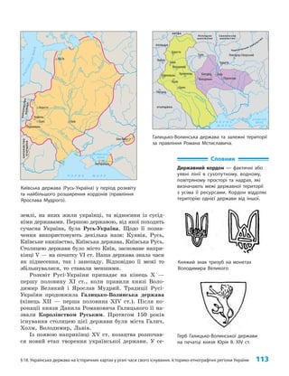 §18. Українська держава на історичних картах у різні часи свого існування. Історико-етнографічні регіони України 113
землі, на яких жили українці, та відносини із сусід­
німи державами. Першою державою, від якої походить
сучасна Україна, була Русь-Україна. Щодо її позна­
чення використовують декілька назв: Куявія, Русь,
Київське князівство, Київська держава, Київська Русь.
Столицею держави було місто Київ, засноване напри­
кінці V — на початку VI ст. Наша держава знала часи
як піднесення, так і занепаду. Відповідно її межі то
збільшувалися, то ставали меншими.
Розквіт Русі-України припадає на кінець X —
першу половину XI ст., коли правили князі Воло­
димир Великий і Ярослав Мудрий. Традиції Русі-
України продовжила Галицько-Волинська держава
(кінець ХII — перша половина ХIV ст.). Після ко­
ронації князя Данила Романовича Галицького її на­
звали Королівством Руським. Протягом 150 років
існування столицею цієї держави були міста Галич,
Холм, Володимир, Львів.
Із появою наприкінці XV ст. козацтва розпочав­
ся новий етап творення української держави. У се­
Словник
Державний кордон — фактичні або
уявні лінії в сухопутному, водному,
повітряному просторі та надрах, які
визначають межі державної території
з усіма її ресурсами. Кордон відділяє
територію однієї держави від іншої.
Княжий знак тризуб на монетах
Володимира Великого
Герб Галицько-Волинської держави
на печатці князя Юрія II. XIV ст.
Юр’їв
Берестя
Червень
Белз
Перемишль
Київ
Тмутаракань
Біла Вежа
Во
л
г
а
Б
А
Л
Т
І
Й
С
Ь
К
Е
М
О
Р
Е
В
І З А
Н
Т І Й С Ь К А
І М П Е Р І Я
Зах. Д
в
іна
Д
н
і
п
р
о
Де с
н
а
Прип’ять
Д
ніст
ер
Півд. Буг
Зах.
Б
у
г
П
р
у
т
Д
н
іпро
Вісла
Д
о
н
Дон
Кубань
Ч О Р Н Е М О Р Е
АЗОВСЬКЕ
МОРЕ
КО
Р
ОЛ
І
В
С
Т
В
О
У
ГО
Р
Щ
И
Н
А
К
О
Р
О
Л
І
В
С
Т
В
О
П
О
Л
Ь
Щ
А
Київська держава (Русь-Україна) у період розквіту
та найбільшого розширення кордонів (правління
Яро­слава Мудрого).
Галицько-Волинська держава та залежні території
за правління Романа Мстиславича.
Турів
Білгород
Колодяжин Переяслав
Чернігів
Новгород-Сіверський
Люблін
Холм
Володимир
Кременець
Львів
Галич
Ужгород
Берестя
Перемишль Київ
Д
ніст
ер
П
і
в
д
.
Б
у
г
Дніпр
о
Ч О Р Н Е
М О Р Е
АЗОВСЬКЕ
МОРЕ
ПОЛЬЩА
УГОРЩИНА
ЛИТВА
Полоцьке
князівство
Смоленське
князівство
Чернігівське князівство
 