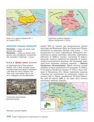 114 Розділ V. Орієнтування в історичному часі та просторі
редині XVI ст. козаки, що контролювали степові
простори від Південного Бугу до Сіверського Дінця,
заснували за порогами Дніпра свій центр — Січ.
Запорозька Січ стала справжньою Козацькою рес­
публікою зі своїми законами, звичаями, територією,
військом. У 1648 р. козаки, очолювані Б. Хмель­
ницьким, підняли українців на боротьбу за віднов­
лення й незалежність держави. На звільненій тери­
торії було засновано козацьку державу — Військо
Запорозьке (Гетьманщину). Проте могутні сусідні
держави не були зацікавлені в її існуванні. У 1764 р.
її поглинула Російська імперія. У 1775 р. була зни­
щена й Запорозька Січ. Знову українська держава
з’явилася на політичних та історичних картах на
початку XX ст. Проте знадобилося 70 років бороть­
би, щоб 24 серпня 1991 р. на карті світу постала
незалежна держава Україна.
Словник
Етноніміка — наука, що вивчає похо-
дження назв народів.
Топоніміка — наука, що вивчає похо-
дження назв географічних місцевостей,
або топонімів (у перекладі — місць).
Цікаво знати
За переказами, місто Львів виникло
близько 1241 р. Його заснував галиць-
ко-волинський князь Данило Романович
і дав йому ім’я свого старшого сина
Лева. Існує також думка про те, що
місто побудував сам Лев Данилович.
Історичний центр Львова.
Сучасний вигляд
Територія сучасної України
Землі Січі у другій половині ХVІ —
на початку ХVІІ ст.
Українська козацька держава —
Військо Запорозьке в 1649 р.
Чигирин
Черкаси
Канів
Очаків
Бахчисарай Кафа
Керч
Азов
Січ
Хотин
Ясси
Кілія
Газікерман
Акерман
Брацлав
Бендери
Київ
Д
ніс
т
ер
Півд. Б
у
г
Дніпро
Ч О Р Н Е М О Р Е
АЗОВСЬКЕ
МОРЕ
М О С К О В І Я
К
Р
И
М
С
Ь
К
Е
Х А Н С Т В О
Р І Ч П О С П О Л И Т
А
Сіверськ ий Донець
П
р
у
т
Д
у
н
а
й
Дон
Кубань
З А П О Р О Ж Ж Я
Чигирин
Брацлав
Умань
Миргород
Полтава
Варшава
Луцьк
Острог
Житомир
Стародуб
Новгород-
Сіверський
Микитська
Січ
Путивль
Курськ
Чернігів
Київ
Д
ніс
т
ер П
і
в
д
. Буг
Д
н
і
п
р
о
Ч О Р Н Е
М О Р Е
АЗОВСЬКЕ
МОРЕ
К Р И М
С Ь К Е
Х А Н С Т В О
В
О
Л
О
Д
І
Н
Н
Я
ОСМАНСЬКОЇ ІМПЕРІЇ
К
Н
Я
З І В С Т В О
М
О
Л Д А В І Я
К
Н
Я
З
І
В
С
Т
В
О
Т
Р
А
Н
С
И
Л
Ь
В
А
Н
І
Я
Р
І Ч
П О С П О Л И Т А
М
О
С
К
О
В
С
Ь
К
Е
Ц
А
Р
С
Т
В
О
Сівер. Д онець
Прип’ять
Дні
п
р
о
 
