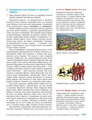 §18. Українська держава на історичних картах у різні часи свого існування. Історико-етнографічні регіони України 115
Кіммерійці (давнє і сучасне зображення)
3. Походження назв народів на території
України.
? Який перший народ, що жив на території сучасної
України, відомий під власною назвою?
Вивчаючи минуле, ви зустрічаєтеся з великою
кількістю назв: держав, територій, міст, сіл, народів
тощо. Кожна з назв має своє походження, і визначити
його допомагають науки етноніміка та топоніміка.
Назви народів можуть розповісти багато цікавого
про їхніх носіїв. Зокрема, у давнину причорноморські
степи заселяли кіммерійці. Це перший народ півдня
сучасної України, відомий під власною назвою. Згад­
ки про кіммерійців можна знайти в історичних і ху­
дожніх творах давніх часів. Серед сучасних дослід­
ників існує думка, що назва «кіммерійці» походить
від фінікійського слова «камер» — «темний». Імо­
вірно, представники цього народу були смаглявими
й мали темне волосся.
Після кіммерійців у причорноморські степи, за по­
відомленнями давньогрецького історика Геродота, пе­
реселилися скіфи. Він розповів і легенди про похо­
дження цього народу. За однією з них, першим
жителем Скіфії був син давньогрецького бога Зевса
і доньки Борисфена (річка Дніпро) Таргітай. Він мав
трьох синів, яких звали Ліпоксай («Цар-гора»), Ар­
поксай («Цар-вода») та Колоксай («Цар-сонце»). Одно­
го разу з неба на землю впали три золоті речі — плуг
із ярмом, двогостра сокира та чаша. Коли їх спробував
узяти Ліпоксай — речі запалали вогнем. Так само
сталося із середнім братом. Лише Колоксай зміг ово­
лодіти цими священними предметами. Після цього
старші брати визнали владу молодшого та віддали
йому царство. Від кожного із цих трьох братів вели
родовід скіфські племена, що становили один народ.
За іншою легендою, прабатьками скіфів були ан­
тичний герой Геракл і дівчина-змія, яку він зустрів
у заплавах Нижнього Дніпра. Вона народила йому
трьох синів. Якось дівчина-змія спитала Геракла, що
робити із синами, коли вони підростуть. Він відповів,
що той, хто зможе натягти тятиву його лука й під­
перезатися його поясом із підвішеною до нього золо­
тою чашею, залишиться господарем на цій землі. Інші
ж мають іти на чужину. Виконати завдання зумів
молодший син на ім’я Скіф, від якого, як розповіда­
ють, і походив народ скіфи. Існують й інші легенди.
Наступними володарями причорноморських сте­
пів були сармати. Вважається, що назва цього во­
Цікаво знати
Походження назви міста Чернігова
остаточно не з’ясовано. Один із пере-
казів пов’язує її з князем Чорним, який
правив у цій місцевості в VII ст. Інша
легенда розповідає про княгиню Чор-
ну, яка кинулася з терема й розбилася,
щоб не потрапити до рук загарбників.
Ще згадують, ніби Чернігів називався
від тварини серна, яких тоді було бага-
то в навколишніх лісах.
Давній Чернігів. Реконструкція
Цікаво знати
Чимало версій має походження назви
слов’ян — племен предків сучасних
українців. Батьківщиною цього народу
були землі між річками Дніпро й Вісла.
Дослідники пов’язують назву слов’ян
із певними топонімами: Славутич
(Дніпро), Случ та інші або зі «словом».
Так, «слов’яни» — люди, що говорять
«словами» (тобто «по-нашому»).
 