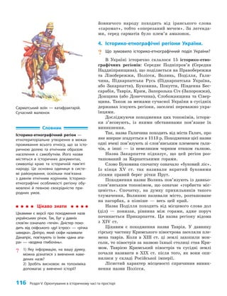 116 Розділ V. Орієнтування в історичному часі та просторі
йовничого народу походить від іранського слова
«саромат», тобто «оперезаний мечем». За легенда­
ми, серед сарматів було плем’я амазонок.
4. Історико-етнографічні регіони України.
? Що зумовило історико-етнографічний поділ України?
В Україні історично склалося 15 історико-етно­
графічних регіонів: Середнє Подніпров’я (Середня
Наддніпрянщина), що поділяється на Правобережжя
та Лівобережжя, Полісся, Волинь, Поділля, Гали­
чина, Підкарпатська Русь (Підкарпатська Україна,
або Закарпаття), Буковина, Покуття, Південна Бес­
сарабія, Таврія, Крим, Запорозька Січ (Запорожжя),
Донщина (або Донеччина), Слобожанщина та Сівер­
щина. Також за межами сучасної України в сусідніх
державах існують регіони, заселені переважно укра­
їнцями.
Досліджуючи походження цих топонімів, істори­
ки з’ясовують, із якими обставинами пов’язане їх
виникнення.
Так, назва Галичина походить від міста Галич, про
яке вперше згадується в 1113 р. Походження цієї назви
одні вчені пов’язують зі слов’янським племенем гали­
чів, а інші — із невеликим чорним птахом галкою.
Назва Закарпаття підказує, що цей регіон роз­
ташований за Карпатськими горами.
Слово Буковина спочатку означало «буковий ліс».
Із кінця XV ст. так називали вкритий буковими
лісами правий берег річки Прут.
Походження назви Волинь пов’язують із давньо­
слов’янським топонімом, що означає «горбиста міс­
цевість». Спочатку, на думку прихильників такого
тлумачення, Волинню називали місто, розташоване
на пагорбах, а пізніше — весь цей край.
Назва Поділля походить від місцевого слова дол
(діл) — пониззя, рівнина між горами, адже поруч
починається Прикарпаття. Ця назва регіону відома
з ХIV ст.
Цікавим є походження назви Таврія. У давнину
гірську частину Кримського півострова заселяли пле­
мена таврів. Коли в ХIII ст. ці землі захопили мон­
голи, то півострів за назвою їхньої столиці став Кри­
мом. Таврією Кримський півострів та сусідні землі
почали називати в ХIX ст. після того, як вони опи­
нилися у складі Російської імперії.
Лісистий характер місцевості спричинив виник­
нення назви Полісся.
Словник
Історико-етнографічний регіон —
етнотериторіальне утворення в межах
проживання всього етносу, що за істо-
ричною долею та етнічним образом
населення є самобутнім. Його назви
містяться в історичних документах,
символіці краю та історичній пам’яті
народу. Це основна одиниця в систе-
мі районування, оскільки пов’язана
з давнім етнічним корінням. Історико-
етнографічні особливості регіону обу-
мовлені й певною своєрідністю при-
родних умов.
Цікаво знати
Цікавими є версії про походження назв
українських річок. Так, Буг у давніх
слов’ян означало «течія». Дністер похо-
дить від скіфського «дуї істрос» — «річка
швидка». Дніпро, який скіфи називали
Данапріс, пов’язують із їхнім «дана апа-
ра» — «водяна глибочінь».
? 1) Яку інформацію, на вашу думку,
можна дізнатися з вивчення наве-
дених назв?
2) Зробіть висновок: як топоніміка
допомагає у вивченні історії?
Сарматський воїн — катафрактарій.
Сучасний малюнок
 