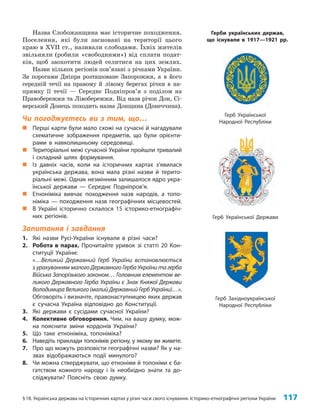 §18. Українська держава на історичних картах у різні часи свого існування. Історико-етнографічні регіони України 117
Назва Слобожанщина має історичне походження.
Поселення, які були засновані на території цього
краю в XVII ст., називали слободами. Їхніх жителів
звільняли (робили «свободними») від сплати подат­
ків, щоб заохотити людей селитися на цих землях.
Назви кількох регіонів пов’язані з річками України.
За порогами Дніпра розташоване Запорожжя, а в його
середній течії на правому й лівому берегах річки в на­
прямку її течії — Середнє Подніпров’я з поділом на
Правобережжя та Лівобережжя. Від назв річок Дон, Сі­
верський Донець походить назва Донщина (Донеччина).
Чи погоджуєтесь ви з тим, що…
„
„ Перші карти були мало схожі на сучасні й нагадували
схематичне зображення предметів, що були орієнти-
рами в навколишньому середовищі.
„
„ Територіальні межі сучасної України пройшли тривалий
і складний шлях формування.
„
„ Із давніх часів, коли на історичних картах з’явилася
українська держава, вона мала різні назви й терито-
ріальні межі. Однак незмінним залишалося ядро укра-
їнської держави — Середнє Подніпров’я.
„
„ Етноніміка вивчає походження назв народів, а топо-
німіка — походження назв географічних місцевостей.
„
„ В Україні історично склалося 15 історико-етнографіч-
них регіонів.
Запитання і завдання
1. Які назви Русі-України існували в різні часи?
2. Робота в парах. Прочитайте уривок зі статті 20 Кон-
ституції України:
«…Великий Державний Герб України встановлюється
з урахуванням малого Державного Герба України та герба
Війська Запорізького законом… Головним елементом ве-
ликого Державного Герба України є Знак Княжої Держави
Володимира Великого (малий Державний Герб України)…».
Обговоріть і визначте, правонаступницею яких держав
є сучасна Україна відповідно до Конституції.
3. Які держави є сусідами сучасної України?
4. Колективне обговорення. Чим, на вашу думку, мож-
на пояснити зміни кордонів України?
5. Що таке етноніміка, топоніміка?
6. Наведіть приклади топонімів регіону, у якому ви живете.
7. Про що можуть розповісти географічні назви? Як у на-
звах відображаються події минулого?
8. Чи можна стверджувати, що етноніми й топоніми є ба-
гатством кожного народу і їх необхідно знати та до-
сліджувати? Поясніть свою думку.
Герб Української Держави
Герб Української
Народної Республіки
Герб Західноукраїнської
Народної Республіки
Герби українських держав,
що існували в 1917—1921 рр.
 