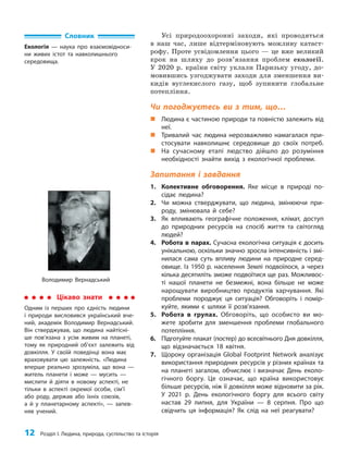 12 Розділ I. Людина, природа, суспільство та історія
Усі природоохоронні заходи, які проводяться
в наш час, лише відтерміновують можливу катаст­
рофу. Проте усвідомлення цього — це вже великий
крок на шляху до розв’язання проблем екології.
У 2020 р. країни світу уклали Паризьку угоду, до­
мовившись узгоджувати заходи для зменшення ви­
кидів вуглекислого газу, щоб зупинити глобальне
потеп­ління.
Чи погоджуєтесь ви з тим, що…
„
„ Людина є частиною природи та повністю залежить від
неї.
„
„ Тривалий час людина нерозважливо намагалася при-
стосувати навколишнє середовище до своїх потреб.
„
„ На сучасному етапі людство дійшло до розуміння
необхідності знайти вихід з екологічної проблеми.
Запитання і завдання
1. Колективне обговорення. Яке місце в природі по-
сідає людина?
2. Чи можна стверджувати, що людина, змінюючи при-
роду, змінювала й себе?
3. Як впливають географічне положення, клімат, доступ
до природних ресурсів на спосіб життя та світогляд
людей?
4. Робота в парах. Сучасна екологічна ситуація є досить
унікальною, оскільки значно зросла інтенсивність і змі-
нилася сама суть впливу людини на природне серед-
овище. Із 1950 p. населення Землі подвоїлося, а через
кілька десятиліть зможе подвоїтися ще раз. Можливос-
ті нашої планети не безмежні, вона більше не може
нарощувати виробництво продуктів харчування. Які
проблеми породжує ця ситуація? Обговоріть і помір-
куйте, якими є шляхи її розв’язання.
5. Робота в групах. Обговоріть, що особисто ви мо-
жете зробити для зменшення проблеми глобального
потепління.
6. Підготуйте плакат (постер) до всесвітнього Дня довкілля,
що відзначається 18 квітня.
7. Щороку організація Global Footprint Network аналізує
використання природних ресурсів у різних країнах та
на планеті загалом, обчислює і визначає День еколо-
гічного боргу. Це означає, що країна використовує
більше ресурсів, ніж її довкілля може відновити за рік.
У 2021 р. День екологічного боргу для всього світу
настав 29 липня, для України — 8 серпня. Про що
свідчить ця інформація? Як слід на неї реагувати?
Словник
Екологія — наука про взаємовідноси-
ни живих істот та навколишнього
середовища.
Володимир Вернадський
Цікаво знати
Одним із перших про єдність людини
і природи висловився український вче-
ний, академік Володимир Вернадський.
Він стверджував, що людина найтісні-
ше пов’язана з усім живим на планеті,
тому як природний об’єкт залежить від
довкілля. У своїй поведінці вона має
враховувати цю залежність. «Людина
вперше реально зрозуміла, що вона —
житель планети і може — мусить —
мислити й діяти в новому аспекті, не
тільки в аспекті окремої особи, сім’ї
або роду, держав або їхніх союзів,
а й у планетарному аспекті», — запев-
няв учений.
 