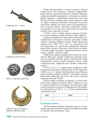 120 Розділ V. Орієнтування в історичному часі та просторі
Скіфи об’єднувалися в кілька племен: царські
скіфи (жили між Дніпром і Доном), скіфи-кочів­
ники (жили в причорноморських степах та Криму),
скіфи-землероби (проживали в лісостепу на лівому
березі Дніпра) і скіфи-орачі (заселяли землі над
Бугом). Власне скіфами були лише царські скіфи
та скіфи-кочівники. Панівне становище належало
царським скіфам. Усе їхнє життя підпорядковува­
лося законам війни. Звичайне озброєння скіфів:
складаний лук зі стрілами, короткий меч (акінак),
легкий спис, дротики та щит.
У 512 р. до н. е. скіфи завдали поразки й вигна­
ли зі своїх володінь армію перського царя Дарія I.
Скіфи-землероби та скіфи-орачі займалися зем­
леробством, сплачували данину царським скіфам
хлібом і рабами. Зібрану данину скіфи продавали
грекам, що у VIII—VI ст. до н. е. заснували свої
міста-держави на північному узбережжі Чорного
моря (Тіра, Ольвія, Херсонес, Пантікапей та інші).
У греків скіфи купували предмети розкоші, вино,
посуд, вироби з металу тощо.
Скіфи мали добре розвинені різні ремесла й про­
мисли. Ювелірні вироби скіфських майстрів нале­
жать до кращих світових зразків. Найчастіше скіфи
зображували оленів, коней, баранів, кішок, левів
і фантастичних грифонів (так званий «звіриний»
стиль).
У IV ст. до н. е. у скіфів виник конфлікт із Ма­
кедонським царством. Вирішальна битва відбулася
в 339 р. до н. е. Армія македонського царя Філіппа
вщент розбила скіфські війська. У цій битві загинув
90-річний скіфський цар Атей. Це стало початком
занепаду Великої Скіфії.
Решта скіфів подалася до Криму, де вони ство­
рили нову скіфську державу Малу Скіфію на чолі
із царем Скілуром. Її столицею став Неаполь Скіф­
ський (поблизу сучасного Сімферополя). Ця держа­
ва проіснувала до III ст. н. е. й була розгромлена
племенами готів.
Дата Подія
III. Підсумки заняття
Спільне формулювання висновків про те, як про­
ведене практичне заняття сприяло поглибленню знань
та уявлень про розглянуту тему.
Скіфська золота пектораль —
відзнака скіфських царів
Монета скіфського царя Атея
Скіфський золотий кубок
Скіфський меч — акінак
 
