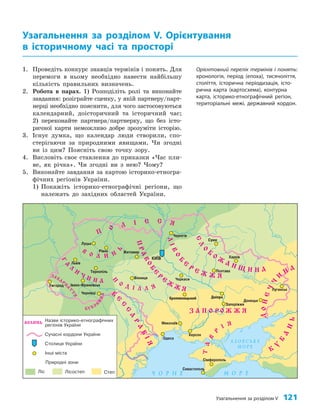 Узагальнення за розділом V 121
1. Проведіть конкурс знавців термінів і понять. Для
перемоги в ньому необхідно навести найбільшу
кількість правильних визначень.
2. Робота в парах. 1) Розподіліть ролі та виконайте
завдання: розіграйте сценку, у якій партнеру/парт­
нерці необхідно пояснити, для чого застосовуються
календарний, доісторичний та історичний час;
2) переконайте партнера/партнерку, що без істо­
ричної карти неможливо добре зрозуміти історію.
3. Існує думка, що календар люди створили, спо­
стерігаючи за природними явищами. Чи згодні
ви із цим? Поясніть свою точку зору.
4. Висловіть своє ставлення до приказки «Час пли­
ве, як річка». Чи згодні ви з нею? Чому?
5. Виконайте завдання за картою історико­етногра­
фічних регіонів України.
1) Покажіть історико­етнографічні регіони, що
належать до західних областей України.
Узагальнення за розділом V. Орієнтування
в історичному часі та просторі
Орієнтовний перелік термінів і понять:
хронологія, період (епоха), тисячоліття,
століття, історична періодизація, істо-
рична карта (картосхема), контурна
карта, історико-етнографічний регіон,
територіальні межі, державний кордон.
Дніпро
Кропивницький
 