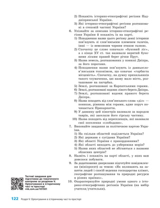 122 Розділ V. Орієнтування в історичному часі та просторі
2) Покажіть історико-етнографічні регіони Над­
дніпрянської України.
3) Які історико-етнографічні регіони розташова­
ні в степовій частині України?
6. Упізнайте за описами історико-етнографічні ре­
гіони України й покажіть їх на карті.
1) Походження назви цього регіону деякі історики
пов’язують зі слов’янським племенем галичів,
інші — із невеликим чорним птахом галкою.
2) Спочатку це слово означало «буковий ліс»,
а з кінця XV ст. так називали вкритий буко­
вими лісами правий берег річки Прут.
3) Назва земель, розташованих у пониззі Дніпра,
за його порогами.
4) Походження назви пов’язують із давньо­
сло­
в’янським топонімом, що означає «горбиста
місцевість». Спочатку, на думку прихильників
такого тлумачення, цю назву мало місто, роз­
ташоване на пагорбах.
5) Землі, розташовані за Карпатськими горами.
6) Землі, розташовані вздовж лівого берега Дніпра.
7) Землі, розташовані вздовж правого берега
Дніпра.
8) Назва походить від слов’янського слова «діл» —
пониззя, рівнина між горами, адже поруч по­
чинається Прикарпаття.
9) У давнину цей півострів називали за народом
таврів, які заселяли його гірську частину.
10) Назва походить від переселенців, які називали
свої поселення «слободами».
7. Виконайте завдання за політичною картою Укра­
їни.
1) На скільки областей поділяється Україна?
2) Які держави є сусідами України?
3) Які області України є прикордонними?
4) Які області виходять до узбережжя морів?
5) Назви яких областей не збігаються з назвами
обласних центрів?
8. Назвіть і покажіть на карті області, у яких вам
довелося побувати.
9. За додатковими джерелами підготуйте повідомлен­
ня (мініпроєкт) за темою «Як впливають на за­
няття людей і спосіб ведення господарства клімат,
географічне розташування та природні ресурси
в різних країнах».
10. Охарактеризуйте природні умови одного з істо­
рико-етнографічних регіонів України (на вибір
учителя/учительки).
Тестові завдання для
підготовки до тематичного
контролю за розділом V.
Орієнтування в історичному
часі та просторі
rnk.com.ua/101501
 