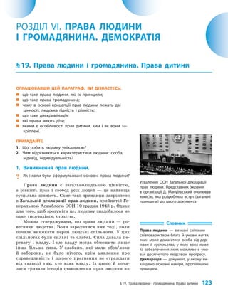 §19. Права людини і громадянина. Права дитини 123
ОПРАЦЮВАВШИ ЦЕЙ ПАРАГРАФ, ВИ ДІЗНАЄТЕСЬ:
„
„ що таке права людини, які їх принципи;
„
„ що таке права громадянина;
„
„ чому в основі концепції прав людини лежать дві
цінності: людська гідність і рівність;
„
„ що таке дискримінація;
„
„ які права мають діти;
„
„ якими є особливості прав дитини, ким і як вони за-
кріплені.
ПРИГАДАЙТЕ
1. Що робить людину унікальною?
2. Чим відрізняються характеристики людини: особа,
індивід, індивідуальність?
1. Виникнення прав людини.
? Як і коли були сформульовані основні права людини?
Права людини є загальнолюдською цінністю,
а рівність прав і свобод усіх людей — це найвища
суспільна цінність. Саме такі принципи закріплено
в Загальній декларації прав людини, прийнятій Ге­
неральною Асамблеєю ООН 10 грудня 1948 р. Однак
для того, щоб зрозуміти це, людству знадобилося не
одне тисячоліття, століття.
Можна стверджувати, що права людини — ро­
весники людства. Вони зародилися вже тоді, коли
почали виникати перші людські спільноти. У цих
спільнотах були сильні та слабкі. Сила давала пе­
ревагу і владу. І цю владу могла обмежити лише
інша більша сила. У слабких, які мали обов’язки
й заборони, не було нічого, крім уявлення про
справедливість і щирого прагнення не страждати
від сваволі тих, хто взяв владу. Із цього й поча­
лася тривала історія становлення прав людини як
РОЗДІЛ VI. ПРАВА ЛЮДИНИ
І ГРОМАДЯНИНА. ДЕМОКРАТІЯ
§19. Права людини і громадянина. Права дитини
Словник
Права людини — визнані світовим
співтовариством блага й умови життя,
яких може домагатися особа від дер-
жави й суспільства, у яких вона живе
та забезпечення яких можливе в умо-
вах досягнутого людством прогресу.
Декларація — документ, у якому ви-
кладено основні наміри, проголошені
принципи.
Ухвалення ООН Загальної декларації
прав людини. Представник України
в організації Д. Мануїльський очолював
комісію, яка розробляла вступ (загальні
принципи) до цього документа
 