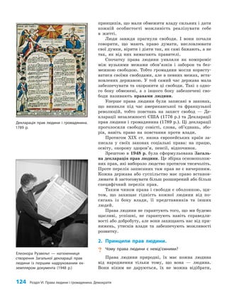124 Розділ VI. Права людини і громадянина. Демократія
принципів, що мали обмежити владу сильних і дати
кожній особистості можливість реалізувати себе
в житті.
Люди завжди прагнули свободи. І вони почали
говорити, що мають право думати, висловлювати
свої думки, вірити і діяти так, як самі бажають, а не
так, як від них вимагають правителі.
Спочатку права людини уявляли як компроміс
між вузькими межами обов’язків і заборон та без­
межною свободою. Тобто громадяни могли користу­
ватися своїми свободами, але в певних межах, вста­
новлених державою. У той самий час держава мала
забезпечувати та охороняти ці свободи. Такі з одно­
го боку обмежені, а з іншого боку забезпечені сво­
боди називають правами людини.
Уперше права людини були записані в законах,
що виникли під час американської та французької
революцій, тобто повстань на захист свобод — Де­
кларації незалежності США (1776 р.) та Декларації
прав людини і громадянина (1789 р.). Ці декларації
проголосили свободу совісті, слова, об’єднань, збо­
рів, навіть право на повстання проти влади.
Протягом ХІХ ст. низка європейських країн за­
писала у своїх законах соціальні права: на працю,
освіту, охорону здоров’я, пенсії, відпочинок.
Зрештою в 1948 р. була сформульована Загаль­
на декларація прав людини. Це збірка основополож­
них прав, які вибороло людство протягом тисячоліть.
Проте перелік записаних там прав не є вичерпним.
Кожна держава або суспільство має право встанов­
лювати й застосовувати більш розширений або більш
специфічний перелік прав.
Таким чином права і свободи є оболонкою, щи­
том, що захищає гідність кожної людини від по­
сягань із боку влади, її представників та інших
людей.
Права людини не гарантують того, що ми будемо
щасливі, успішні, не гарантують навіть справедли­
вості або добробуту, але вони захищають нас від при­
нижень, утисків влади та забезпечують можливості
розвитку.
2. Принципи прав людини.
? Чому права людини є невід’ємними?
Права людини природні, їх має кожна людина
від народження тільки тому, що вона — людина.
Вони ніким не даруються, їх не можна відібрати,
Декларація прав людини і громадянина.
1789 р.
Елеонора Рузвельт — натхненниця
створення Загальної декларації прав
людини із першим надрукованим ек-
земпляром документа (1948 р.)
 
