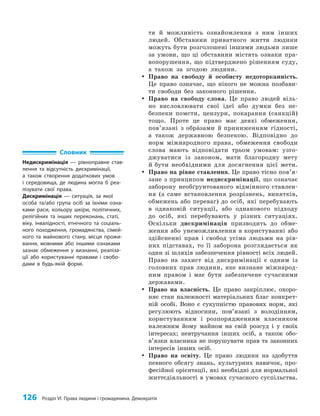 126 Розділ VI. Права людини і громадянина. Демократія
тя й можливість ознайомлення з ним інших
людей. Обставини приватного життя людини
можуть бути розголошені іншими людьми лише
за умови, що ці обставини містять ознаки пра­
вопорушення, що підтверджено рішенням суду,
а також за згодою людини.
y
y Право на свободу й особисту недоторканність.
Це право означає, що нікого не можна позбави­
ти свободи без законного рішення.
y
y Право на свободу слова. Це право людей віль­
но висловлювати свої ідеї або думки без не­
безпеки помсти, цензури, покарання (санкцій)
тощо. Проте це право має деякі обмеження,
пов’язані з обра`зами й приниженням гідності,
а також державною безпекою. Відповідно до
норм міжнародного права, обмеження свободи
слова мають відповідати трьом умовам: узго­
джуватися із законом, мати благородну мету
й бути необхідними для досягнення цієї мети.
y
y Право на рівне ставлення. Це право тісно пов’я­
­зане з принципом недискримінації, що означає
заборону необґрунтованого відмінного ставлен­
ня (а саме встановлення розрізнень, винятків,
обмежень або переваг) до осіб, які перебувають
в однаковій ситуації, або однакового підходу
до осіб, які перебувають у різних ситуаціях.
Оскільки дискримінація призводить до обме­
ження або унеможливлення в користуванні або
здійсненні прав і свобод усіма людьми на рів­
них підставах, то її заборона розглядається як
один зі шляхів забезпечення рівності всіх людей.
Право на захист від дискримінації є одним із
головних прав людини, яке визнане міжнарод­
ним правом і має бути забезпечене сучасними
державами.
y
y Право на власність. Це право закріплює, охоро­
няє стан належності матеріальних благ конкрет­
ній особі. Воно є сукупністю правових норм, які
регулюють відносини, пов’язані з володінням,
користуванням і розпорядженням власником
належним йому майном на свій розсуд і у своїх
інтересах; невтручання інших осіб, а також обо­
в’язки власника не порушувати прав та законних
інтересів інших осіб.
y
y Право на освіту. Це право людини на здобуття
певного обсягу знань, культурних навичок, про­
фесійної орієнтації, які необхідні для нормальної
життєдіяльності в умовах сучасного суспільства.
Словник
Недискримінація — рівноправне став-
лення та відсутність дискримінації,
а також створення додаткових умов
і середовища, де людина могла б реа-
лізувати свої права.
Дискримінація — ситуація, за якої
особа та/або група осіб за їхніми озна-
ками раси, кольору шкіри, політичних,
релігійних та інших переконань, статі,
віку, інвалідності, етнічного та соціаль-
ного походження, громадянства, сімей-
ного та майнового стану, місця прожи-
вання, мовними або іншими ознаками
зазнає обмеження у визнанні, реаліза-
ції або користуванні правами і свобо-
дами в будь-якій формі.
 