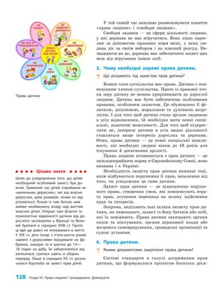 128 Розділ VI. Права людини і громадянина. Демократія
У той самий час важливо розмежовувати поняття
«права людини» і «свободи людини».
Свободи людини — це сфери діяльності людини,
у які держава не має втручатися. Вона лише окрес­
лює за допомогою правових норм межі, у яких лю­
дина діє за своїм вибором і на власний розсуд. Не­
зважаючи на це, держава має забезпечити захист цих
меж від втручання інших осіб.
5. Чому необхідні окремі права дитини.
? Що розуміють під захистом прав дитини?
Кожен член суспільства має права. Дитина є пов­
ноцінним членом суспільства. Проте із правової точ­
ки зору дитину не можна прирівнювати до дорослої
людини. Дитина має бути забезпечена особливими
правами, особливим захистом. Це обумовлено її фі­
зичною, розумовою, моральною та духовною незрі­
лістю. І для того щоб дитина стала зрілою людиною
в усіх відношеннях, їй необхідно мати певні спеці­
альні, додаткові можливості. Для того щоб підкрес­
лити це, інтереси дитини в усіх видах діяльності
ставляться вище інтересів дорослих та держави.
Отже, права дитини — це певні спеціальні можли­
вості, які необхідні людині віком до 18 років для
існування й досягнення зрілості.
Права людини починаються з прав дитини — це
загальноприйнята норма в Європейському Союзі, вона
визнана і в Україні.
Необхідність захисту прав дитини виникає тоді,
коли відбувається порушення її прав, незалежно від
того, чи усвідомлює це сама дитина.
Захист прав дитини — це відновлення поруше­
ного права, створення умов, які компенсують втра­
ту прав, усунення перешкод на шляху здійснення
прав та інтересів.
Зокрема, виділяють такі шляхи захисту прав ди­
тини, як самозахист, захист із боку батьків або осіб,
які їх замінюють. Права дитини захищають органи
опіки та піклування, органи державної влади або
місцевого самоврядування, громадські організації та
судові установи.
6. Права дитини.
? Якими документами закріплені права дитини?
Світові стандарти в галузі дотримання прав
дитини, що формувалися протягом багатьох деся­
Цікаво знати
Шлях до усвідомлення того, що дітям
необхідний особливий захист, був до-
вгим. Тривалий час дітей сприймали як
«маленьких дорослих», які від власне
дорослих, крім розмірів, нічим не від-
різняються. Разом із тим батько мав
майже необмежену владу над життям
власних дітей. Уперше про фізичні та
психологічні відмінності дитини від до-
рослого заговорили у Франції та Вели-
кій Британії в середині XVIII ст. Проте
ці ідеї ще довго не втілювалися в життя.
У ХІХ ст. діти (іноді з п’яти-шести років)
нарівні з дорослими працювали на фа-
бриках, заводах та в шахтах до 14—
18 годин на добу. Їм заборонялося від-
волікатися, гратися навіть в обідню
перерву. Лише в середині ХХ ст. розпо-
чалася боротьба за захист прав дітей.
Права дитини
 