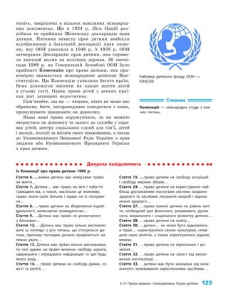 §19. Права людини і громадянина. Права дитини 129
Емблема дитячого фонду ООН —
ЮНІСЕФ
тиліть, закріплені в кількох важливих міжнарод­
них документах. Ще в 1924 р. Ліга Націй роз­
робила та прийняла Женевську декларацію прав
дитини. Питання захисту прав дитини знайшли
відображення в Загальній декларації прав люди­
ни, яку ООН ухвалила в 1948 р. У 1959 р. ООН
затвердила Декларацію прав дитини, яка справи­
ла значний вплив на політику держав. 20 листо­
пада 1989 р. на Генеральній Асамблеї ООН було
прийнято Конвенцію про права дитини, яка пра­
вомірно вважається міжнародною дитячою Кон­
ституцією. Цю Конвенцію ухвалили багато країн.
Вона допомогла змінити на краще життя дітей
в усьому світі. Однак права дітей у деяких краї­
нах досі захищені недостатньо.
Пам’ятайте, що ви — людина, ніхто не може вас
ображати, бити, несправедливо поводитися з вами,
примушувати працювати на дорослих.
Якщо ваші права порушуються, то ви можете
звернутися по допомогу та захист до служби у спра­
вах дітей, центру соціальних служб для сім’ї, дітей
і молоді, поліції за місцем свого проживання, а також
до Уповноваженого Верховної Ради України з прав
людини або Уповноваженого Президента України
з прав дитини.
Словник
Конвенція — міжнародна угода з пев-
них питань.
Джерела повідомляють
Із Конвенції про права дитини 1989 р.
Стаття 6. …кожна дитина має невід’ємне право
на життя…
Стаття 7. Дитина… має право на ім’я і набуття
громадянства, а також, наскільки це можливо,
право знати своїх батьків і право на їх піклуван-
ня…
Стаття 8. …право дитини на збереження індиві-
дуальності, включаючи громадянство…
Стаття 9. …Дитина має право не розлучатися
з батьками…
Стаття 12. …Дитина має право вільно висловлю-
вати ці погляди з усіх питань, що стосуються ди-
тини, причому поглядам дитини приділяється на-
лежна увага…
Стаття 13. Дитина має право вільно висловлюва-
ти свої думки; це право включає свободу шукати,
одержувати і передавати інформацію та ідеї будь-
якого роду…
Стаття 14. …право дитини на свободу думки, со-
вісті та релігії…
Стаття 15. …право дитини на свободу асоціацій
і свободу мирних зборів…
Стаття 24. …право дитини на користування най-
більш досконалими послугами системи охорони
здоров’я та засобами лікування хвороб і віднов-
лення здоров’я…
Стаття 27. …право кожної дитини на рівень жит-
тя, необхідний для фізичного, розумового, духов­
ного, морального і соціального розвитку дитини…
Стаття 28. …право дитини на освіту…
Стаття 30. …дитині… не може бути відмовлено
в праві… користуватися своєю культурою, спові-
дати свою релігію, а також користуватися рідною
мовою.
Стаття 31. …право дитини на відпочинок і до-
звілля…
Стаття 32. …право дитини на захист від еконо-
мічної експлуатації…
Стаття 33. …дитина має бути захищена від неза-
конного зловживання наркотичними засобами…
 