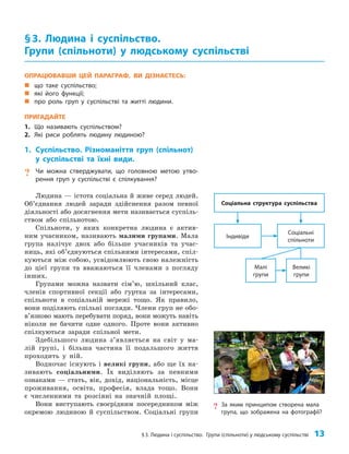 §3. Людина і суспільство. Групи (спільноти) у людському суспільстві 13
ОПРАЦЮВАВШИ ЦЕЙ ПАРАГРАФ, ВИ ДІЗНАЄТЕСЬ:
„
„ що таке суспільство;
„
„ які його функції;
„
„ про роль груп у суспільстві та житті людини.
ПРИГАДАЙТЕ
1. Що називають суспільством?
2. Які риси роблять людину людиною?
1. Суспільство. Різноманіття груп (спільнот)
у суспільстві та їхні види.
? Чи можна стверджувати, що головною метою утво-
рення груп у суспільстві є спілкування?
Людина — істота соціальна й живе серед людей.
Об’єднання людей заради здійснення разом певної
діяльності або досягнення мети називається суспіль­
ством або спільнотою.
Спільноти, у яких конкретна людина є актив­
ним учасником, називають малими групами. Мала
група налічує двох або більше учасників та учас­
ниць, які об’єднуються спільними інтересами, спіл­
куються між собою, усвідомлюють свою належність
до цієї групи та вважаються її членами з погляду
інших.
Групами можна назвати сім’ю, шкільний клас,
членів спортивної секції або гуртка за інтересами,
спільноти в соціальній мережі тощо. Як правило,
вони поділяють спільні погляди. Члени груп не обо­
в’язково мають перебувати поряд, вони можуть навіть
ніколи не бачити одне одного. Проте вони активно
спілкуються заради спільної мети.
Здебільшого людина з’являється на світ у ма­
лій групі, і більша частина її подальшого життя
проходить у ній.
Водночас існують і великі групи, або ще їх на­
зивають соціальними. Їх виділяють за певними
ознаками — стать, вік, дохід, національність, місце
проживання, освіта, професія, влада тощо. Вони
є численними та розсіяні на значній площі.
Вони виступають своєрідним посередником між
окремою людиною й суспільством. Соціальні групи
§3. Людина і суспільство.
Групи (спільноти) у людському суспільстві
Індивіди
Малі
групи
Соціальні
спільноти
Великі
групи
Соціальна структура суспільства
? За яким принципом створена мала
група, що зображена на фотографії?
 
