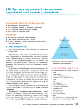 §20. Протидія порушенню й замовчуванню порушенням прав людини і громадянина 131
ОПРАЦЮВАВШИ ЦЕЙ ПАРАГРАФ, ВИ ДІЗНАЄТЕСЬ:
„
„ як протидіяти дискримінації;
„
„ про причини, прояви та наслідки насильства;
„
„ про домашнє насильство щодо дитини;
„
„ про булінг та протидію йому.
ПРИГАДАЙТЕ
1. Які ви знаєте основні права людини?
2. Чим права відрізняються від свобод?
3. У чому полягають головні відмінності прав дитини
від прав людини?
1. Види дискримінації.
? Чому дискримінація є небезпечною для людини та
суспільства?
Рівність прав усіх людей закріплена в міжнарод­
них документах та Конституціях більшості держав
світу. Протилежним до поняття «рівність» є «нерів­
ність», тобто неоднакове ставлення до людей, що
належать до певної групи. Таке необґрунтоване об­
меження прав і свобод людини називають дискри­
мінацією.
За формою дискримінація може бути прямою. Це
ситуація, коли з особою або групою осіб за їхніми
певними ознаками (расовими, національними, ген­
дерними тощо) поводяться менш прихильно. Напри­
клад, в історії відомий такий вид прямої дискримі­
нації, як сегрегація — відокремлення окремих груп
за певними ознаками та подальше обмеження їхніх
прав користуватися благами або перебувати там, де
є представники іншої групи.
Дискримінація часто призводить до злочинів на
ґрунті нетерпимості. Найтяжчим із таких злочинів
є геноцид.
Поширеною є і непряма дискримінація — коли
правила або вимоги, що передбачають однакове став­
лення, на практиці створюють менш сприятливі
умови для реалізації прав особою або групою осіб
через їхні ознаки. Наприклад, до людей з інвалід­
§20. Протидія порушенню й замовчуванню
порушенням прав людини і громадянина
? Розгляньте малюнок і поясніть,
як виникає дискримінація.
Дискримінація
Нетерпимість
Упередження
Зверніть увагу
Дискримінація буває за такими ознаками:
y
y раса;
y
y колір шкіри;
y
y політичні переконання;
y
y релігійні та інші переконання;
y
y стать;
y
y вік;
y
y стан здоров’я;
y
y етнічне походження;
y
y соціальне походження;
y
y громадянство;
y
y сімейний стан;
y
y майновий стан;
y
y місце проживання;
y
y мова;
y
y інші ознаки, які є невід’ємними, вро-
дженими, не залежать від особи.
 