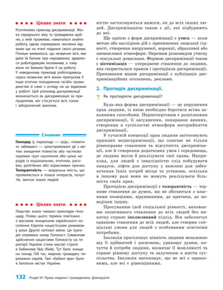 132 Розділ VI. Права людини і громадянина. Демократія
ністю застосовуються вимоги, як до всіх інших лю­
дей. Дискримінацією також є дії, які підбурюють
до неї.
Ще однією з форм дискримінації є утиск — коли
метою або наслідком дій є приниження людської гід­
ності, створення напруженої, ворожої, образливої або
зневажливої атмосфери. Окремим різновидом утиску
є сексуальні домагання. Формою дискримінації також
є віктимізація — упереджене ставлення до людини,
яка скористалася правом і протидіяла дискримінації.
Прихованим видом дискримінації є публікація дис­
кримінаційних оголошень, реклами.
2. Протидія дискримінації.
? Як протидіяти дискримінації?
Будь-яка форма дискримінації — це порушення
прав людини, із якою необхідно боротися всіма за­
конними способами. Першочерговим є розпізнання
дискримінації, її засудження, покарання винних,
створення в суспільстві атмосфери несприйняття
дискримінації.
У сучасній концепції прав людини застосовують
принцип недискримінації, що означає не тільки
рівноправне ставлення та відсутність дискриміна­
ції, але й створення додаткових умов і середовища,
де людина могла б реалізувати свої права. Напри­
клад, для людей з інвалідністю слід побудувати
пандуси, ліфти для доступу у важливі для забез­
печення їхніх потреб місця та установи, оскільки
в іншому разі вони не можуть реалізувати біль­
шість своїх прав.
Протидією дискримінації є толерантність — тер­
пиме ставлення до думок, що не збігаються з влас­
ними позиціями, віруваннями, до критики, до по­
ведінки інших.
Просуванню ідей соціальної рівності, вихован­
ню позитивного ставлення до всіх людей без ви­
нятку сприяє інклюзивний підхід. Він забезпечує
однакове ставлення до всіх людей, але створює спе­
ціальні умови для людей з особливими освітніми
потребами.
Інклюзія проголошує цінність людини незалежно
від її здібностей і досягнень, ураховує думки, по­
чуття й потреби людини, визначає її можливості та
сприяє рівному доступу та залученню в життя сус­
пільства. Інклюзія наголошує, що не всі є однако­
вими, але всі є рівноцінними.
Цікаво знати
Розглянемо приклад дискримінації. Жін-
ка середнього віку та громадянка краї-
ни, у якій проживає, намагалася знайти
роботу, однак отримувала численні від-
мови ще на етапі подання свого резюме.
Пізніше виявилося, що незвичне ім’я, яке
дали їй батьки при народженні, здавало-
ся роботодавцям іноземним, а тому
вони не бажали брати її на роботу.
У наведеному прикладі роботодавець
через незвичне ім’я жінки припускав її
інше етнічне походження та/або грома-
дянство й саме з огляду на це відмовив
у роботі. Цей різновид дискримінації
визначається як дискримінація за при-
пущенням, він стосується всіх ознак
і заборонений законом.
Цікаво знати
Людство знало чимало прикладів гено-
циду. Поява цього терміна пов’язано
з масовим знищенням єврейського на-
селення Європи нацистським режимом
у роки Другої світової війни. Ця траге-
дія отримала назву Голокост. Символом
здійснення нацистами Голокосту на те-
риторії України стали масові страти
в Бабиному Яру (Київ). Тут було знище-
но понад 100 тис. мирних громадян, пе-
реважно євреїв. Такі «бабині яри» були
в багатьох містах України.
Словник
Геноцид (у перекладі — «рiд», «плем’я»
та «вбиваю») — цілеспрямовані дії з ме-
тою знищення повністю або частково
окремих груп населення або цілих на-
родів із національних, етнічних, расо-
вих, релігійних або корисливих причин.
Толерантність — моральна якість, що
проявляється в повазі інтересів, почут-
тів, звичок інших людей.
 