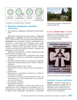 §20. Протидія порушенню й замовчуванню порушенням прав людини і громадянина 133
Ексклюзія
(виключення)
Сегрегація
(відокремлення)
Інклюзія
(включення)
Інтеграція
(зближення
і взаємозв’язок)
? Поясніть за схемою поняття «інклюзія».
3. Жорстоке поводження з дитиною,
насильство.
? Чим жорстоке поводження відрізняється від насиль-
ства?
Ще одним порушенням прав дитини є жорстоке
поводження з дитиною. Це будь-які форми фізич­
ного, психологічного, сексуального або економічного
насильства над дитиною, зокрема домашнього на­
сильства, а також будь-які незаконні угоди щодо
дитини, зокрема вербування, переміщення, перехо­
вування, передача або утримання дитини, вчинені
з метою експлуатації шляхом обману, шантажу або
уразливого стану дитини.
Жорстоке поводження з погляду порушення прав
дітей можна розглядати як:
y
y ігнорування потреб дітей, порушення їхніх прав;
y
y відсутність догляду за ними (або незадовільний
догляд);
y
y ізоляція дитини, бойкот (у дитячому колективі);
y
y відсутність проявів батьківської любові, доброти,
чуйності;
y
y безвідповідальність щодо дітей;
y
y бездіяльність батьків щодо дитини в скрутній си­
туації;
y
y насильство;
y
y брутальність, глузування, неповага до гідности,
особистості дитини;
y
y ставлення до дитини, яке не враховує її вік: ди­
тина просто не в змозі виконати те, що вимага­
ють від неї батьки;
y
y нехтування дитиною;
y
y ошукування дитини.
Жорстоке поводження з дітьми може бути як од­
номоментним, так і тривалим; як свідомим, так і не­
усвідомленим із боку дорослих, батьків, вихователів
та інших дітей. Жорстоке поводження й ставлення
Цікаво знати
Українському народу довелося пережити
геноцид у часи Голодомору 1932—
1933 рр. Жертвами цього злочину
стали мільйони людей.
Словник
Інклюзія — політика і процес, що пе-
редбачає збільшення ступеня участі та
отримання більших можливостей у со-
ціальному житті й навчанні для всіх
людей незалежно від фізіологічних або
психологічних особливостей.
Центральний монумент меморіального
простору Бабин Яр
Плакат, присвячений річниці Голодомору
 