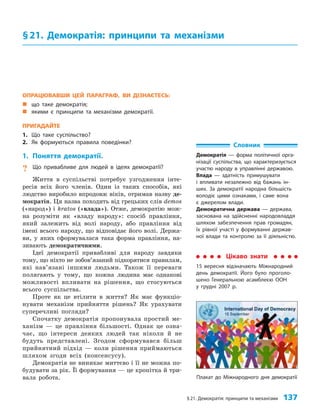 §21. Демократія: принципи та механізми 137
Плакат до Міжнародного дня демократії
ОПРАЦЮВАВШИ ЦЕЙ ПАРАГРАФ, ВИ ДІЗНАЄТЕСЬ:
„
„ що таке демократія;
„
„ якими є принципи та механізми демократії.
ПРИГАДАЙТЕ
1. Що таке суспільство?
2. Як формуються правила поведінки?
1. Поняття демократії.
? Що привабливе для людей в ідеях демократії?
Життя в суспільстві потребує узгодження інте­
ресів всіх його членів. Один із таких способів, які
людство виробило впродовж віків, отримав назву де­
мократія. Ця назва походить від грецьких слів demos
(«народ») і kratos («влада»). Отже, демократію мож­
на розуміти як «владу народу»: спосіб правління,
який залежить від волі народу, або правління від
імені всього народу, що відповідає його волі. Держа­
ви, у яких сформувалася така форма правління, на­
зивають демократичними.
Ідеї демократії привабливі для народу завдяки
тому, що ніхто не зобов’язаний підкорятися правилам,
які нав’язані іншими людьми. Також її переваги
полягають у тому, що кожна людина має однакові
можливості впливати на рішення, що стосуються
всього суспільства.
Проте як це втілити в життя? Як має функціо­
нувати механізм прийняття рішень? Як урахувати
суперечливі погляди?
Спочатку демократія пропонувала простий ме­
ханізм — це правління більшості. Однак це озна­
чає, що інтереси деяких людей так ніколи й не
будуть представлені. Згодом сформувався більш
прийнятний підхід — коли рішення приймаються
шляхом згоди всіх (консенсусу).
Демократія не виникає миттєво і її не можна по­
будувати за рік. Її формування — це кропітка й три­
вала робота.
§21. Демократія: принципи та механізми
Словник
Демократія — форма політичної орга-
нізації суспільства, що характеризується
участю народу в управлінні державою.
Влада — здатність примушувати
і впливати незалежно від бажань ін-
ших. За демократії народна більшість
володіє цими ознаками, і саме вона
є джерелом влади.
Демократична держава — держава,
заснована на здійсненні народовладдя
шляхом забезпечення прав громадян,
їх рівної участі у формуванні держав-
ної влади та контролю за її діяльністю.
Цікаво знати
15 вересня відзначають Міжнародний
день демократії. Його було проголо-
шено Генеральною асамблеєю ООН
у грудні 2007 р.
 