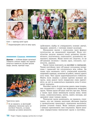 14 Розділ I. Людина, природа, суспільство та історія
Словник
Держава — особлива форма організації
співжиття спільнот людей, яка характе-
ризується наявністю системи органів
влади, законів, території тощо.
здійснюють відбір та утверджують основні звичаї,
традиції, цінності, є носіями певної культури.
Поєднання малих і соціальних груп формує
суспільство на визначеній території. Коли сус­
пільство досягає певного етапу розвитку (еконо­
мічного, політичного, соціального, духовного), ви­
никають держави. Якщо взяти все людство, то це
об’єднання великих і малих груп, спільнот, сус­
пільств, держав.
Групи також поділяють на постійні та тимчасові.
Члени постійних груп об’єднані спільними інтере­
сами і тривалий час спілкуються між собою. До
таких груп належать: сім’я, учнівський колектив,
спортивна команда, колектив на роботі, жителі одного
села тощо. Такі групи характеризуються стійкістю.
Навіть коли людина з різних причин залишає цю
групу, вона доволі часто підкреслює свою причет­
ність до неї та намагається відновити хоча б епізо­
дичні контакти.
Постійні групи й суспільства мають свою історію,
яка складається з подій, що відбувалися всередині
групи. Членів групи об’єднує пам’ять про них. Також
у таких груп може виникнути власна мова: певні
слова, словосполучення, жести, навіть погляди, які
зрозумілі лише членам групи.
Тимчасові групи виникають, як правило, спон­
танно, під час певних життєвих обставин (проїзд
у громадському транспорті, відвідання магазинів,
різних установ тощо). Вони швидко виникають
і швидко припиняють своє існування. Проте мож­
ливе переростання тимчасової групи в постійну.
Туристична група
?
? Як ви вважаєте, на фотографії
зображена тимчасова група чи
постійна? Поясніть, за якими
ознаками це можна визначити.
Сім’я — приклад малої групи
?
? Охарактеризуйте сім’ю як малу групу.
 