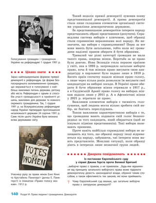 140 Розділ VI. Права людини і громадянина. Демократія
Такий недолік прямої демократії зумовив появу
представницької демократії. А пряма демократія
стала лише складовим елементом організації систе­
ми управління демократичною державою.
За представницькою демократією інтереси народу
представляють обрані представники (депутати). Спра­
ведлива система виборів є ключовою, щоб обранці
стали справжніми виразниками волі народу. Як ви­
значити, що вибори є справедливими? Перш за все
вони мають бути загальними, тобто коли всі грома­
дяни наділені правом обирати й бути обраними.
Тривалий час різні категорії громадян не мали
такого права, зокрема жінки. Боротьба за це право
була довгою. Нова Зеландія стала першою країною
у світі, яка в 1893 р. запровадила загальне виборче
право, хоча й там жінкам право висувати свою кан­
дидатуру в парламент було надано лише в 1919 р.
Багато країн спочатку надали жінкам право голосу,
а лише через кілька років дозволили їм висувати свої
кандидатури на виборні посади. В Україні право оби­
рати й бути обраними жінки отримали в 1917 р.,
а в Саудівській Аравії право голосу на виборах жін­
кам надали лише у 2011 р. А в Афганістані жінки
у 2021 р. втратили це право.
Важливим елементом виборів є таємність голо­
сування, щоб людина могла вільно зробити свій ви­
бір, не боячись переслідувань.
Також важливою характеристикою виборів є те,
що громадяни мають подавати свій голос безпосе­
редньо за того кандидата, який обирається (щоб не
існувало підміни представників). Такі вибори нази­
вають прямими.
Проте навіть найбільш справедливі вибори не за­
хищають від того, що обранці народу іноді відрива­
ються від народу, забуваючи, чиї інтереси вони ма­
ють представляти. Можливі ситуації, коли обранці
діють в інтересах лише незначної групи людей.
Джерела повідомляють
Із постанови Європейського суду
у справі Джона Герста проти Великої Британії
...виборче право є правом, а не привілеєм. ...Будь-яке відхилен-
ня від принципу загального виборчого права може підірвати
демократичну дієвість законодавчої влади, обраної таким спо-
собом, а також ефективність тих законів, які вони приймають.
? Чому Європейський суд вважає, що загальне виборче
право є запорукою демократії?
Учасниці руху за права жінок Енні Кінні
та Крістабель Панкгерст (дочка Е. Панк-
герст) із плакатом «Право голосу жін-
кам». 1912 р.
Цікаво знати
Зараз найпоширенішою формою прямої
демократії є референдум. Це форма без-
посереднього волевиявлення громадян,
що виражається в голосуванні з най-
більш важливих питань держави, регіону
або міста. Референдум є одним зі спосо-
бів участі громадськості в прийнятті рі-
шень, важливих для держави та кожного
окремого громадянина. Так, 1 грудня
1991 р. на Всеукраїнському референдумі
народ України підтвердив проголошення
незалежності держави 24 серпня 1991 р.
Саме після цього Україна була визнана
всіма державами світу.
Голосування громадян і громадянок
України на референдумі 1 грудня 1991 р.
 