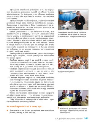 §21. Демократія: принципи та механізми 141
Відкрите голосування
Ще одним недоліком демократії є те, що народ­
ною думкою за допомогою емоцій або обману можна
маніпулювати. Це призводить до обрання негідних
представників або прийняття законів, що шкодять
суспільству.
Щоб уникнути таких ситуацій, у демократичних
державах існує ціла система запобіжних заходів.
Важливими є контроль із боку громадськості за ді­
яльністю депутатів, система відклику депутатів та
їх політичної відповідальності.
Однак демократія — це набагато більше, ніж
просто участь у виборах, і є безліч інших способів
брати участь у політичному житті та управлінні
країною. Дійсно, ефективне функціонування демо­
кратії залежить від звичайних людей, які якомога
більше використовують ці та інші засоби. Якщо
ж люди лише голосують раз на чотири або п’ять
років (або взагалі не голосують) і більше нічого
не роблять, то не можна сказати, що правління
в країні здійснює народ.
Демократія буде неповною без ретельного дотри­
мання прав людини. Також демократія неможлива
без таких прав:
y
y Свобода думки, совісті та релігії: людям необ­
хідно мати можливість вільно думати, дотриму­
ватися будь-яких поглядів, що важливі для них,
при цьому не піддаючись за це покаранню.
y
y Свобода вираження поглядів дозволяє не тільки
мати можливість думати те, що ви хочете, але
і привселюдно висловлювати свою думку неза­
лежно від того, якою вона може бути.
y
y Свобода мирних зібрань та асоціацій дозволяє
вам обговорювати ідеї з іншими людьми, які цьо­
го побажають, створювати групи за інтересами
або збиратися для того, щоб висловити протест
проти тих рішень, із якими ви не згодні. Це над­
звичайно важливо, щоб різні точки зору ставали
відомі та враховувалися.
Тяжке матеріальне становище, погане здоров’я
або відсутність житла — усе це може створити пере­
шкоди для реального волевиявлення виборців.
Тому боротьба за демократію є боротьбою і про­
ти соціальної несправедливості.
Чи погоджуєтесь ви з тим, що…
„
„ Демократія — це форма управління, яка передбачає
участь у ньому всього народу.
Голосування на виборах в Україні не
обов’язкове, але є одним зі способів
долучитися до розбудови демократії
?
? Розгляньте фотографію. Чи свідчить
вона про забезпечення рівності во-
левиявлення?
 