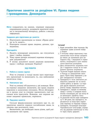 Практичне заняття за розділом VІ. Права людини і громадянина. Демократія 143
Мета: спираючись на знання, отримані впродовж
опрацювання розділу, розвивати практичні вмін­
ня із систематизації матеріалу, роботи з аналізу
інформації.
Завдання для підготовки до заняття
1. Підготувати презентацію за темою «Права дити­
ни та їх захист».
2. Повторити основні права людини, дитини, гро­
мадянина.
Пригадайте
1. Назвіть міжнародні документи, що стосуються
прав і свобод людини.
2. Чому права дитини захищені окремим міжнарод­
ним документом?
3. У якому документі нашої держави визначено
права і свободи громадян України?
ХІД РОБОТИ
I. Робота в малих групах
Учні та учениці у складі малих груп перегляда­
ють презентації та визначають ту, яка найповніше
висвітлила тему.
IІ. Навчальна гра
Учні та учениці об’єднуються у дві команди. Кож­
на отримує завдання: визначити, які права людини
порушено в зазначених ситуаціях. Після обговорен­
ня в групах учні та учениці презентують свої ви­
сновки всім присутнім. Команда, яка першою ви­
конає завдання правильно, перемагає.
IІІ. Підсумки заняття
Спільне формулювання висновків про те, як
практичне заняття сприяло поглибленню знань та
уявлень про розглянуту тему.
Визначення, що необхідно знати дітям, щоб умі­
ти захищати свої права.
Практичне заняття за розділом VІ. Права людини
і громадянина. Демократія
Ситуації
1. Водій автомобіля збив пішохода. Від
отриманих травм останній помер
у лікарні.
2. У літньому таборі відпочинку стар-
шокласники після вечері заходили
до кімнат, де проживали діти мо-
лодшого віку, і змушували їх віджи-
матися, погрожуючи в разі невико-
нання фізичною розправою.
3. Двох неповнолітніх затримала полі-
ція. У відділенні поліції їм не пові-
домили причини затримання.
4. 16-річний Андрій вирішив поїхати
в Польщу за запрошенням свого
друга. Проте йому відмовили у ви-
дачі закордонного паспорта.
5. Громадянка К. після закінчення уні-
верситету тривалий час не могла
знайти роботу за фахом і за пора-
дою друзів вирішила розпочати
власну справу, відкривши магазин.
6. Громадянка С. працює на великому
заводі. У зв’яз­
ку зі складним еконо-
мічним становищем уже три місяці їй
не виплачують заробітну плату.
7. За рішенням міської ради громадяни-
ну П. (89 років, має інвалідність, пе-
ресувається на візку) було надано
нову квартиру на першому поверсі.
8. Громадяни, постраждалі внаслідок
Чорнобильської катастрофи, отриму-
ють від держави компенсації та піль-
ги через втрату здоров’я.
 