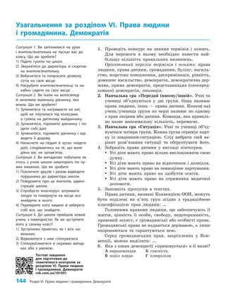 144 Розділ VI. Права людини і громадянина. Демократія
1. Проведіть конкурс на знання термінів і понять.
Для перемоги в ньому необхідно навести най­
більшу кількість правильних визначень.
Орієнтовний перелік термінів і понять: права
людини, права дитини, громадянин, булінг, насиль­
ство, жорстоке поводження, дискримінація, рівність,
домашнє насильство, демократія, демократична дер­
жава, пряма демократія, представницька (опосеред­
кована) демократія, опозиція.
2. Навчальна гра «Передай іншому/іншій». Учні та
учениці об’єднуються у дві групи. Одна називає
права людини, інша — права дитини. Кожен(-на)
учень/учениця групи по черзі називає по одному
з прав людини або дитини. Команда, яка правиль­
но назве максимальну кількість, перемагає.
3. Навчальна гра «Ситуація». Учні та учениці об’єд­
нуються чотири групи. Кожна група отримує карт­
ку із завданням-ситуацією. Слід вибрати свій ва­
ріант розв’язання ситуації та обґрунтувати його.
4. Зобразіть права дитини у вигляді піктограм.
y
y Усі діти мають право вільно висловлювати свою
думку.
y
y Усі діти мають право на відпочинок і дозвілля.
y
y Усі діти мають право на повноцінне харчування.
y
y Усі діти мають право на здобуття освіти.
y
y Усі діти мають право на отримання медичної
допомоги.
5. Заповніть пропуски в текстах.
Права дитини, визнані Конвенцією ООН, можуть
бути поділені на п’ять груп згідно з традиційною
класифікацією прав людини: …
Головними правами людини, що забезпечують її
життя, цінність її особи, свободу, недоторканність,
правовий захист, є громадянські або особисті права.
Громадянські права не надаються державою, а лише
охороняються та гарантуються нею.
Серед громадянських прав, закріплених у Кон­
венції, можна виділити: …
6. Яка з ознак демократії «приховується» в її назві?
А народовладдя Б гласність
В поділ влади Г плюралізм
Узагальнення за розділом VІ. Права людини
і громадянина. Демократія
Тестові завдання
для підготовки до
тематичного контролю за
розділом VI. Права людини
і громадянина. Демократія
rnk.com.ua/101501
Ситуація 1. Ви запізнилися на урок
і вчитель/вчителька не пускає вас до
класу. Що ви зробите?
1) Підете гуляти по школі.
2) Звернетеся до директора зі скаргою
на вчителя/вчительку.
3) Вибачитеся та попросите дозволу
сісти на своє місце.
4) Нагрубите вчителю/вчительці та на-
хабно сядете на своє місце.
Ситуація 2. Ви їхали на велосипеді
й зачепили маленьку дівчинку, яка
впала. Що ви зробите?
1) Зупинитеся та нагримаєте на неї,
щоб не плуталася під колесами,
а гуляла на дитячому майданчику.
2) Зупинитеся, піднімете дівчинку і по-
їдете собі далі
3) Зупинитеся, піднімете дівчинку і від-
ведете її додому.
4) Натиснете на педалі й хутко поїдете
далі, сподіваючись на те, що мале
дівча вас не запам’ятає.
Ситуація 3. Ви випадково побачили як
хтось з учнів школи нишпорить по чу-
жих кишенях. Що ви зробите
1) Покличете друзів і разом відведете
порушника до директора школи.
2) Повідомите про це вчителів, адміні-
страцію школи.
3) Спробуєте власноруч затримати
злодія та повернути на місце все
знайдене в нього.
4) Перевірите ного кишені й заберете
собі все, що знайдете.
Ситуація 4. До школи прийшов новий
учень з інвалідністю. Як ви зустрінете
його у своєму класі?
1) Зустрінемо привітно, як і всіх но-
веньких.
2) Відмовитеся з ним спілкуватися.
3) Спілкуватиметеся в окремих випад-
ках або з умовою.
 