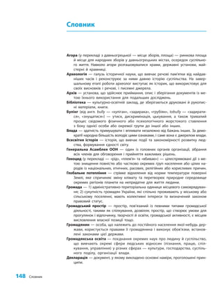 148 Словник
Словник
Агора (у перекладі з давньогрецької — місце зборів, площа) — ринкова площа
й місце для народних зборів у давньогрецьких містах, осередок суспільно-
го життя. Навколо агори розташовувалися храми, державні установи, май-
стерні й крамниці.
Археологія — галузь історичної науки, що вивчає речові пам’ятки від найдав-
ніших часів і реконструює за ними давню історію суспільства. На завер-
шальному етапі роботи археолог виступає як історик, що використовує для
своїх висновків і речові, і писемні джерела.
Архів — установа, що здійснює приймання, опис і зберігання документів із ме-
тою їхнього використання для подальших досліджень.
Бібліотека — культурно-освітній заклад, де зберігаються друковані й рукопис-
ні матеріали, книги.
Булінг (від англ. bully — «хуліган», «задирака», «грубіян», tobully — «задирати-
ся», «знущатися») — утиск, дискримінація, цькування, а також тривалий
процес свідомого фізичного або психологічного жорстокого ставлення
з боку однієї особи або окремої групи до іншої або інших.
Влада — здатність примушувати і впливати незалежно від бажань інших. За демо-
кратії народна більшість володіє цими ознаками, і саме вона є джерелом влади.
Всесвітня історія — історія, що вивчає події та закономірності розвитку люд-
ства, формування єдності світу.
Генеральна Асамблея ООН — один із головних органів організації, зібрання
всіх членів для обговорення і прийняття важливих рішень.
Геноцид (у перекладі — «рiд», «плем’я» та «вбиваю») — цілеспрямовані дії з ме-
тою знищення повністю або частково окремих груп населення або цілих на-
родів із національних, етнічних, расових, релігійних або корисливих причин.
Глобальне потепління — стрімке відхилення від норми температури поверхні
Землі, яке спричиняє зміну клімату та перетворює природне середовище
окремих регіонів планети на непридатне для життя людини.
Громада — 1) адміністративно-територіальна одиниця місцевого самоврядуван-
ня; 2) сукупність громадян України, які спільно проживають у міському або
сільському поселенні, мають колективні інтереси та визначений законом
правовий статус.
Громадський простір — простір, пов’язаний із певними типами громадської
діяльності, такими як спілкування, дозвілля; простір, що створює умови для
прогулянок і відпочинку, творчості й освіти, громадської активності, є місцем
висловлення власної позиції тощо.
Громадянин — особа, що належить до постійного населення якої-небудь дер-
жави, користується правами її громадянина і виконує обов’язки, встанов-
лені законами цієї держави.
Громадянська освіта — поєднання окремих наук про людину й суспільство,
що вивчають окремі сфери людських відносин (пізнання, працю, спіл-
кування, управління) у різних сферах — культури, господарства, суспіль-
ного поділу, організації влади.
Декларація — документ, у якому викладено основні наміри, проголошені прин-
ципи.
 