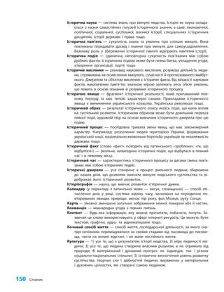 150 Словник
Історична наука — система знань про минуле людства. Історія як наука склада-
ється з низки самостійних галузей історичного знання, а саме: економічної,
політичної, соціальної, суспільної, воєнної історії, спеціальних історичних
дисциплін, історії держави і права тощо.
Історична пам’ять — сукупність знань та уявлень про спільне минуле. Вона
покликана передавати досвід і знання про минуле для самоусвідомлення.
Важливу роль у збереженні історичної пам’яті відіграють пам’ятки історії.
Історична подія — одинична, неповторна сукупність пов’язаних між собою
дрібних фактів. Історичною подією може бути певна битва, укладення угоди,
утворення організації, партії тощо.
Історичне мислення — різновид наукового мислення, розумова діяльність люди-
ни, спрямована на осмислення минулого, сучасності й прогнозованого майбут-
нього. Джерелом та об’єктом мислення є історичні факти. Від кількості наукових
фактів, накопичених пам’яттю, значною мірою залежить весь обсяг уявлень,
що лежить в основі пізнання й розуміння історичного процесу.
Історичне явище — фрагмент історичної реальності, який притаманний пев-
ному періоду та має типові характерні ознаки. Прикладами історичного
явища є виникнення українського козацтва, Українська революція тощо.
Історичний образ — результат історичного опису якоїсь події, що мала вплив
на суспільний розвиток. Історичним образом може бути довільний переказ
певної події, художній твір на основі вивчення історичного джерела про цю
подію.
Історичний процес — послідовна тривала зміна явищ, що має закономірний
характер. Наприклад: розселення людей територією України, формування
української нації, національно-визвольна боротьба українців за незалежність
держави тощо.
Історичний факт (слово «факт» походить від латинського «зроблене»; «те, що
відбулося») — реальна, невигадана історична подія, що відбулася в певний
час і в певному місці.
Історичний час — характеристика історичного процесу за датами (зміна пов’я­
за­
них між собою історичних подій).
Історичні джерела — усе створене в процесі діяльності людини, збережене
до наших днів, що дозволяє вивчати минуле людського суспільства та ві-
дображає його історичний розвиток.
Історіографія — наука, що вивчає розвиток історичної думки.
Календар (у перекладі з латинської мови — вигук, сповіщення) — спосіб об-
числення днів у році, система відліку часу, заснована на періодично по-
вторюваних явищах природи: змінах пір року, фаз Місяця, руху Сонця.
Карта — умовно зменшене загальне зображення земної поверхні або її частин.
Конвенція — міжнародна угода з певних питань.
Контент — будь-яка інформація, яку можна прочитати, побачити, почути. За-
звичай це слово використовують у сфері інтернет-ресурсів. Це можуть бути
текстові, графічні, аудіо- та відеоматеріали тощо.
Кочовий спосіб життя — спосіб життя, господарської діяльності, за якого ско-
тарі-кочівники переміщувалися за своїми стадами від пасовища до пасови-
ща, часто на великі відстані, і не мали постійного житла.
Культура — 1) усе те, що є результатом історії людства; 2) міра людяності лю-
дини; 3) усе те, що людина створила власним розумом, а не отримала від
природи; 4) матеріальний і духовний прогрес як індивідів, так і різних
соціально-національних спільнот; 5) історично визначений рівень розвитку
суспільства, творчих сил і здібностей людини, виражених у матеріальних
і духовних цінностях, які створені самою людиною.
 