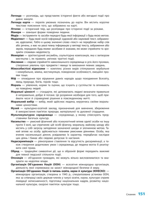 Словник 151
Легенда — розповідь, що представляє історичні факти або вигадані події про
давнє минуле.
Легенда карти — перелік умовних позначень до карти. Він містить коротке
текстове пояснення того, що зображено на карті.
Літопис — історичний твір, що розповідає про історичні події за роками.
Манери — зовнішні форми поведінки людини.
Медіа — інструменти та засоби передачі будь-якої інформації з будь-якою метою.
Медіатекст — будь-який носій інформації: художній або науковий текст, зображен-
ня, аудіозапис. Тобто в цьому значенні слово «текст» не передбачає набір слів
або речень, а має на увазі певну інформацію у вигляді тексту, зображення або
звуків, переданих будь-якими засобами й знаками, які може сприйняти та зро-
зуміти споживач медіатексту.
Меморіал — архітектурний ансамбль, скульптурна композиція, яка є витвором
мистецтва і, як правило, увічнює трагічні події.
Мислення — свідоме сприйняття навколишнього середовища в усіх його проявах,
створення уявлень про предмети і явища та виконання певних завдань.
Міжособистісні відносини — комплекс різних видів спілкування: вербальне
і невербальне, міміка, жестикуляція, поведінкові особливості, емоційні про-
яви тощо.
Міф — оповідання про вірування давніх народів щодо походження Всесвіту,
явищ природи, богів, героїв тощо.
Мораль — уявлення, норми та оцінки, що існують у суспільстві та впливають
на поведінку людей.
Моральні цінності — стандарти, які допомагають людині визначати правильне
й неправильне, добре й погане. Це розуміння необхідне для того, щоб при-
ймати чесні й справедливі рішення в повсякденному житті.
Моральний вибір — вибір, який здійснює людина, керуючись своїми мораль-
ними цінностями.
Музей — культурно-освітній заклад, призначений для вивчення, збереження
й використання пам’яток природи, матеріальної та духовної спадщини.
Мультикультурне середовище — середовище, у якому співіснують пред-
ставники багатьох культур.
Насильство — умисний фізичний або психологічний вплив однієї особи на іншу
проти її волі, що спричиняє цій особі фізичну, моральну, майнову шкоду або
містить у собі загрозу заподіяння зазначеної шкоди зі злочинною метою. Та-
кий вплив на особу здійснюється певними умисними діяннями. Особа, яка
вчиняє насильницькі діяння, усвідомлює їх характер, передбачає наслідки
цих діянь і бажає або свідомо допускає їх настання.
Недискримінація — рівноправне ставлення та відсутність дискримінації, а та-
кож створення додаткових умов і середовища, де людина могла б реалізу-
вати свої права.
Обряд — традиційні символічні дії, що в образній формі передають важливі
для певної людської спільноти події.
Опозиція — об’єднання громадян, які можуть вільно висловлюватися та вка-
зувати на недоліки влади.
Організація Об’єднаних Націй (ООН) — всесвітня міжнародна організація,
діяльність якої спрямована на захист міжнародної безпеки й миру.
Організація Об’єднаних Націй із питань освіти, науки й культури (ЮНЕСКО) —
міжнародна організація, створена в 1945 р., спеціалізована установа ООН,
яка за співпраці своїх держав-членів у галузі освіти, науки, культури сприяє
ліквідації неписьменності, підготовці національних кадрів, розвитку націо-
нальної культури, охороні пам’яток культури тощо.
 