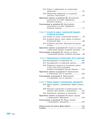 154 Зміст
§11. Робота з інформацією та історичними
джерелами. . . . . . . . . . . . . . . . . . . . . . . . . . . . . 61
§12. Збереження інформації та історичних
пам’яток. Пам’ятники. . . . . . . . . . . . . . . . . . . 67
Практичне заняття за розділом ІІІ. Дослідження
суспільства та історії. Інформація.
Історичні джерела. . . . . . . . . . . . . . . . . . . . . . . 74
Узагальнення за розділом ІІІ. Дослідження
суспільства та історії. Інформація.
Історичні джерела. . . . . . . . . . . . . . . . . . . . . . . 77
Розділ IV. Історія як наука і навчальний предмет.
Історичне мислення
§13. Історія як наука і навчальний предмет. . . . . 79
§14. Історичні факти, події, явища та процеси.
Історичний образ . . . . . . . . . . . . . . . . . . . . . . . 88
§15. Історичне мислення. Причинно-наслідкові
зв’язки. . . . . . . . . . . . . . . . . . . . . . . . . . . . . . . . 92
Практичне заняття за розділом ІV. Історія як наука
і навчальний предмет. Історичне мислення . . . 97
Узагальнення за розділом ІV. Історія як наука
і навчальний предмет. Історичне мислення . . . 99
Розділ V. Орієнтування в історичному часі та просторі
§16. Календарний та історичний час. . . . . . . . . . 101
§17. Географічний та історичний простір . . . . . . 107
§18. Українська держава на історичних картах
у різні часи свого існування.
Історико-етнографічні регіони України. . . . 112
Практичне заняття за розділом V. Орієнтування
в історичному часі та просторі. . . . . . . . . . . 118
Узагальнення за розділом V. Орієнтування
в історичному часі та просторі. . . . . . . . . . . 121
Розділ VI. Права людини і громадянина. Демократія
§19. Права людини і громадянина. Права дитини. .
123
§20. Протидія порушенню й замовчуванню пору­
шенням прав людини і громадянина. . . . . . 131
§21. Демократія: принципи та механізми. . . . . . 137
Практичне заняття за розділом VІ. Права людини
і громадянина. Демократія. . . . . . . . . . . . . . 143
Узагальнення за розділом VІ. Права людини
і громадянина. Демократія. . . . . . . . . . . . . . 144
Плани-схеми для різних форм роботи. . . . . . . . . . . . . 145
Словник		. . . . . . . . . . . . . . . . . . . . . . . . . . . . . . . . . . . . . 148
 