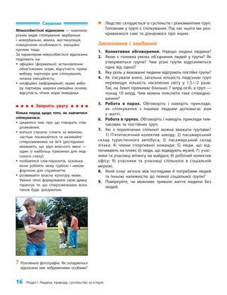 16 Розділ I. Людина, природа, суспільство та історія
„
„ Людство складається із суспільств і різноманітних груп.
Головним у групі є спілкування. Під час нього ми роз-
криваємося самі та дізнаємося про інших.
Запитання і завдання
1. Колективне обговорення. Навіщо людині людина?
2. Якою є головна умова об’єднання людей у групи? Як
утворюються групи? Чим різні групи відрізняються
одна від одної?
3. Яку роль у вихованні людини відіграють постійні групи?
4. Як з’ясували вчені, загальна кількість людських груп
перевищує кількість населення світу у 1,5—2 рази.
Так, на Землі проживає близько 7 млрд осіб, а груп —
понад 10 млрд. Чим можна пояснити таке співвідно-
шення?
5. Робота в парах. Обговоріть і наведіть приклади,
як спілкування з іншими людьми допомагає вам
у житті.
6. Робота в групах. Обговоріть і наведіть приклади тим-
часових та постійних груп.
7. Які з перелічених спільнот можна вважати групами?
1) П’ятитисячний колектив заводу; 2) пасажирський
склад туристичного автобуса; 3) пасажирський склад
літака; 4) члени спортивної команди; 5) люди, що від-
почивають на пляжі; 6) люди, що відвідують музей; 7) учас-
ники та учасниці мітингу на майдані; 8) робочий колектив
офісу; 9) учасники та учасниці спільноти в соціальній
мережі.
8. Який існує зв’язок між поглядами й потребами людей
та їхньою належністю до певної соціальної групи?
9. Поміркуйте, чи можливе тривале життя людини без
людей.
?
? Розгляньте фотографію. Як складаються
відносини між зображеними особами?
Словник
Міжособистісні відносини — комплекс
різних видів спілкування: вербальне
і невербальне, міміка, жестикуляція,
поведінкові особливості, емоційні
прояви тощо.
За характером міжособистісні відносини
поділяють на:
y
y офіційні (формальні): встановлення
обов’язкових норм, відсутність права
вибору партнера для спілкування,
низька емоційність;
y
y неофіційні (неформальні): право вибо-
ру партнера, широка емоційна основа,
відсутність чітких норм поведінки.
Зверніть увагу
Кілька порад щодо того, як навчитися
спілкуватися:
y
y цікавтеся тим, про що говорить спів-
розмовник;
y
y вчіться слухати, стежте за мімікою,
частіше посміхайтеся та називайте
співрозмовника на ім’я (дослідники
вважають, що звук власного імені —
один із найбільш приємних для люд-
ського слуху);
y
y позбавтеся слів-паразитів, оскільки
вони роблять мову грубою і неком-
фортною для сприйняття;
y
y розвивайте власну культуру мови.
Уміння чітко формулювати свою думку
гарантує те, що співрозмовнику вона
також буде зрозумілою.
 