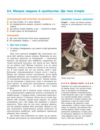 §4. Минуле людини й суспільства. Що таке історія 17
ОПРАЦЮВАВШИ ЦЕЙ ПАРАГРАФ, ВИ ДІЗНАЄТЕСЬ:
„
„ що таке історія, чи є вона наукою;
„
„ як співвідносяться минуле, сучасне й майбутнє з іс-
торією;
„
„ що вивчає історія України, а що — всесвітня історія;
„
„ історія єдина чи багатоманітна.
ПРИГАДАЙТЕ
1. Що таке суспільство? Коли воно зародилося?
2. Як називають людину — члена суспільства?
1. Що таке історія.
? Чи можна стверджувати, що знання історії допомагає
в житті?
Для чого вивчати історію? Це запитання ста­
вить собі, мабуть, кожна людина. Відповідь на ньо­
го здається простою та очевидною — вивчаючи
минуле, ми будуємо своє майбутнє, керуючись ба­
гатим досвідом поколінь, які жили до нас. Проте
чи це дійсно так? Можна сказати: я ж не знаю
минулого, і нічого зі мною не сталося й не станеть­
ся. У той самий час усі ми хочемо, щоб у май­
бутньому супроводжували тільки успіх і щастя.
Однак нас завжди оточує сьогодення, коли треба
приймати рішення, які вплинуть на майбутнє. Про­
те сьогодення походить з минулого. Таким чином,
усі ми походимо з минулого, воно є частиною на­
шого життя. Із минулого випливають сьогодення
та майбутнє. Минуле — це наше життя і наша
історія.
У дитинстві або й пізніше може статися подія,
яка унеможливить нормальне життя в сьогоденні та
майбутньому. І людина живе з вантажем минулого,
яке часто несуть і її близькі. Часто ми не готові при­
йняти себе такими, якими були раніше, не здатні
усвідомити, що і все добре теж прийшло з нашого
минулого. Хоча нам не під силу змінити минуле,
але ми можемо змінити його наслідки. Кожен із нас
має навчитися осмислювати досвід минулого та
прогнозувати майбутнє, щоб приймати правильні
рішення вже сьогодні.
До історії слід ставитися не лише як до науки.
Її можна розглядати як захопливий спосіб пізнання
§4. Минуле людини й суспільства. Що таке історія
Словник
Історія — наука, що вивчає минуле
людства та закономірності його роз-
витку.
Цікаво знати
Тривалий час історія розглядалася не
як окрема наука, а як частина літера-
тури та мистецтва. Не випадково
в грецькій міфології покровителькою
історії вважалася одна з муз. Її зобража-
ли у вигляді молодої жінки з натхнен-
ним обличчям із сувоєм папірусу або
пергаменту в руці. Ім’я музи історії
Кліо походить від грецького слова
«прославляю». І дійсно, перші історичні
твори, як правило, прославляли пра-
вителів держав. Проте згодом люди
намагалися розібратися в подіях, дати
їм пояснення, відповісти на запитання:
чому відбулося саме так, чим керува-
лися у своїх діях правителі.
Статуя музи Кліо
 