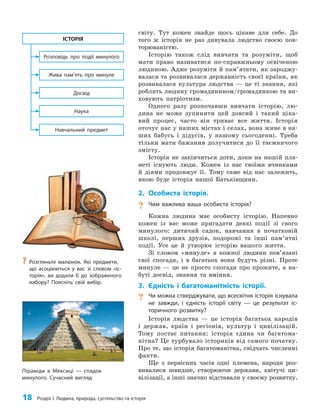 18 Розділ I. Людина, природа, суспільство та історія
світу. Тут кожен знайде щось цікаве для себе. До
того ж історія не раз дивувала людство своєю пов­
торюваністю.
Історію також слід вивчати та розуміти, щоб
мати право називатися по-справжньому освіченою
людиною. Адже розуміти й пам’ятати, як зароджу­
валася та розвивалася державність своєї країни, як
розвивалася культура людства — це ті знання, які
роблять людину громадянином/громадянкою та ви­
ховують патріотизм.
Одного разу розпочавши вивчати історію, лю­
дина не може зупинити цей довгий і такий ціка­
вий процес, часто він триває все життя. Історія
оточує нас у наших містах і селах, вона живе в на­
ших бабусь і дідусів, у нашому сьогоденні. Треба
тільки мати бажання долучитися до її таємничого
змісту.
Історія не закінчиться доти, доки на нашій пла­
неті існують люди. Кожен із нас своїми вчинками
й діями продовжує її. Тому саме від нас залежить,
якою буде історія нашої Батьківщини.
2. Особиста історія.
? Чим важлива ваша особиста історія?
Кожна людина має особисту історію. Напевно
кожен із вас може пригадати деякі події зі свого
минулого: дитячий садок, навчання в початковій
школі, перших друзів, подорожі та інші пам’ятні
події. Усе це й утворює історію вашого життя.
Зі словом «минуле» в кожної людини пов’язані
свої спогади, і в багатьох вони будуть різні. Проте
минуле — це не просто спогади про прожите, а на­
буті досвід, знання та вміння.
3. Єдність і багатоманітність історії.
? Чи можна стверджувати, що всесвітня історія існувала
не завжди, і єдність історії світу — це результат іс-
торичного розвитку?
Історія людства — це історія багатьох народів
і держав, країн і регіонів, культур і цивілізацій.
Тому постає питання: історія єдина чи багатома­
нітна? Це турбувало істориків від самого початку.
Про те, що історія багатоманітна, свідчать численні
факти.
Ще з первісних часів одні племена, народи роз­
вивалися швидше, створюючи держави, квітучі ци­
вілізації, а інші значно відставали у своєму розвитку.
?
? Розгляньте малюнок. Які предмети,
що асоціюються у вас зі словом «іс-
торія», ви додали б до зображеного
набору? Поясніть свій вибір.
Наука
Навчальний предмет
Досвід
Жива пам’ять про минуле
Розповідь про події минулого
ІСТОРІЯ
Піраміди в Мексиці — спадок
минулого. Сучасний вигляд
 