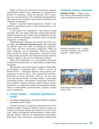 §4. Минуле людини й суспільства. Що таке історія 19
Зараз з огляду на тисячоліття існування держав,
цивілізацій можна чітко побачити їх народження,
розквіт та занепад, появу на їхньому місці нових,
які й не здогадувалися про існування попередників.
Або траплялося навпаки: цивілізації перебирали всі
здобутки попередніх.
Однією з причин багатоманітності історії є від­
мінності природних умов, у яких розвивалися ті чи
інші народи.
У той самий час є свідчення і про єдність історії
людства. Так, ще перші держави, цивілізації підтри­
мували контакти між собою, хоча перебували на від­
стані в тисячі кілометрів. І свідчень про це історики
знаходять усе більше.
Найвідомішим шляхом, що з’єднав світ 2 тис. ро­
ків тому, був Великий шовковий шлях. Він проходив
від Китаю через усю Азію до узбережжя Середзем­
ного моря. За його допомогою відбувався обмін не
лише товарами, але й знаннями. Також на єдність
світу впливали великі завоювання, пандемії (чуми,
холери тощо), подорожі проповідників різних релігій,
шукачів пригод, про які ви дізнаєтеся пізніше.
Крім того, важливим є те, що начебто ізольовані
суспільства розвивалися за однаковими історичними
законами.
Об’єднання світу прискорила подорож Христофо­
ра Колумба й відкриття ним у 1492 р. шляху до
Нового Світу — Америки. Відтоді люди почали усві­
домлювати єдність світу, його взаємопов’язаність.
Особливо це стало відчутно у XX ст., на яке при­
пали дві світові війни, «холодна війна», масштабні
економічні кризи, загострення глобальних екологіч­
них проблем, пандемії різних хвороб. Однак, незва­
жаючи на це, відбувався обмін культурними ціннос­
тями й технічними досягненнями. Єдність історії
стала очевидною.
4. Історія України — складова європейської
історії.
? Чи можна стверджувати, що історія України є проявом
багатоманітності історії?
Історія України є складовою європейської та все­
світньої історії. Історичне минуле нашого народу не
можна розглядати окремо від минулого всього люд­
ства. Через географічне розташування історія укра­
їнських земель ніколи не розвивалася ізольовано.
Вона була тісно пов’язана з далекими й близькими
Словник
Всесвітня історія — історія, що ви-
вчає події та закономірності розвитку
людства, формування єдності світу.
Великий шовковий шлях — перша
«всесвітня павутина», що поєднала
держави і народи Євразії
Христофор Колумб на землі
Нового Світу
 