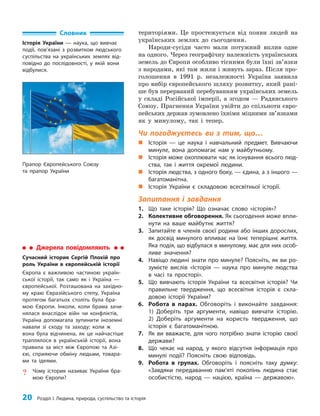 20 Розділ I. Людина, природа, суспільство та історія
територіями. Це простежується від появи людей на
українських землях до сьогодення.
Народи-сусіди часто мали потужний вплив одне
на одного. Через географічну належність українських
земель до Європи особливо тісними були їхні зв’язки
з народами, які там жили і живуть зараз. Після про­
голошення в 1991 р. незалежності Україна заявила
про вибір європейського шляху розвитку, який рані­
ше був перерваний перебуванням українських земель
у складі Російської імперії, а згодом — Радянського
Союзу. Прагнення України увійти до спільноти євро­
пейських держав зумовлено їхніми міцними зв’язками
як у минулому, так і тепер.
Чи погоджуєтесь ви з тим, що…
„
„ Історія — це наука і навчальний предмет. Вивчаючи
минуле, вона допомагає нам у майбутньому.
„
„ Історія може охоплювати час як існування всього люд-
ства, так і життя окремої людини.
„
„ Історія людства, з одного боку, — єдина, а з іншого —
багатоманітна.
„
„ Історія України є складовою всесвітньої історії.
Запитання і завдання
1. Що таке історія? Що означає слово «історія»?
2. Колективне обговорення. Як сьогодення може впли-
нути на ваше майбутнє життя?
3. Запитайте в членів своєї родини або інших дорослих,
як досвід минулого впливає на їхнє теперішнє життя.
Яка подія, що відбулася в минулому, має для них особ­
ливе значення?
4. Навіщо людині знати про минуле? Поясніть, як ви ро-
зумієте вислів «Історія — наука про минуле людства
в часі та просторі».
5. Що вивчають історія України та всесвітня історія? Чи
правильне твердження, що всесвітня історія є скла-
довою історії України?
6. Робота в парах. Обговоріть і виконайте завдання:
1) Доберіть три аргументи, навіщо вивчати історію.
2) Доберіть аргументи на користь твердження, що
історія є багатоманітною.
7. Як ви вважаєте, для чого потрібно знати історію своєї
держави?
8. Що чекає на народ, у якого відсутня інформація про
минулі події? Поясніть свою відповідь.
9. Робота в групах. Обговоріть і поясніть таку думку:
«Завдяки передаванню пам’яті поколінь людина стає
особистістю, народ — нацією, країна — державою».
Словник
Історія України — наука, що вивчає
події, пов’язані з розвитком людського
суспільства на українських землях від-
повідно до послідовності, у якій вони
відбулися.
Прапор Європейського Союзу
та прапор України
Джерела повідомляють
Сучасний історик Сергій Плохій про
роль України в європейській історії
Європа є важливою частиною україн-
ської історії, так само як і Україна —
європейської. Розташована на західно-
му краю Євразійського степу, Україна
протягом багатьох століть була бра-
мою Європи. Інколи, коли брама зачи-
нялася внаслідок війн чи конфліктів,
Україна допомагала зупинити іноземні
навали зі сходу та заходу; коли ж
вона була відчинена, як це найчастіше
траплялося в українській історії, вона
правила за міст між Європою та Азі-
єю, сприяючи обміну людьми, товара-
ми та ідеями.
? Чому історик називає України бра-
мою Європи?
 