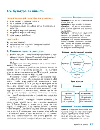 §5. Культура як цінність 21
§5. Культура як цінність
Словник
Культура — усе те, що є результатом
історії людства.
Культура — міра людяності людини.
Культура — усе те, що людина ство-
рила власним розумом, а не отримала
від природи.
Культура — матеріальний і духовний
прогрес як індивідів, так і різних
соціально-національних спільнот.
Культура — історично визначений
рівень розвитку суспільства, творчих
сил і здібностей людини, виражених
у матеріальних і духовних цінностях,
які створені самою людиною.
ОПРАЦЮВАВШИ ЦЕЙ ПАРАГРАФ, ВИ ДІЗНАЄТЕСЬ:
„
„ чому людина є творцем культури;
„
„ що є цінним для людини;
„
„ як співвідносяться між собою світова і національна
культури;
„
„ які існують моральні цінності;
„
„ як зробити моральний вибір;
„
„ чому існують забобони.
ПРИГАДАЙТЕ
1. Хто така людина?
2. Як проявляється соціальна складова людини?
3. Що таке ідентичність?
1. Розуміння поняття «культура».
? Назвіть речі, які: 1) полегшують працю людини; 2) при-
крашають життя людини; 3) допомагають краще розу-
міти інших людей. Що спільного між ними?
Мабуть, вам часто доводиться чути слово «куль­
тура». Що воно означає?
Це слово відоме з давніх часів, у нього вкладали
різний зміст, по-різному розуміли, і на сьогодні
воно не має єдиного пояснення. Можна знайти понад
500 визначень поняття «культура».
Спочатку словом «культура» позначали про­
цес обробітку землі або виховання людини. Дві
тисячі років тому римський письменник, вче­
ний, політичний діяч Марк Тулій Цицерон вжив
його для позначення всього цінного, що було
створено людством за часи його існування. У куль­
турі він вбачав, з одного боку, діяльність із пе­
ретворення природи на благо людини, а з іншо­
го, — засіб удосконалення духовних сил людини,
її розуму.
Відтоді слово «культура» почали вживати для
позначення всього того, що створено людиною
для її блага. Можна стверджувати, що культура,
поряд із природою, є ще одним світом, у якому
живе людина. Оскільки людина завжди прагнула
покращити й полегшити своє життя, вона робила
і продовжує робити нові винаходи та відкриття.
Так, від палиці-копачки, кам’яного рубила, на­
скельних малюнків людина дійшла до книг, тво­
Словник
Цінність — будь-яке матеріальне або
ідеальне явище, яке має значення для
людини (суспільства), заради якого
вона діє, витрачає сили, час, гроші,
здоров’я тощо, заради якого живе.
Людина
Природа
«Окультурена»
природа
Культура
Людина у світі культури і природи
Матеріальне
виробництво та
його результати
Духовна
діяльність
та її результати
Матеріальна
Духовна
Культура
Види культури
 