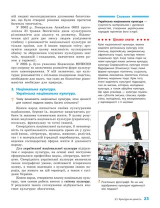 §5. Культура як цінність 23
ній людині насолоджуватися духовними багатства­
ми, що були створені різними народами протягом
багатьох тисячоліть.
У 2002 р. Генеральна Асамблея ООН прого­
лосила 21 травня Всесвітнім днем культурного
різноманіття для діалогу та розвитку. Відзна­
чення цієї дати дає змогу людям усвідомити
глибину і різноманіття національної культури не
тільки країни, але й інших народів світу; зро­
зуміти завдяки цьому важливість культурного
обміну та збереження існуючих культурних зви­
чаїв, традицій і спадщини, навчитися жити ра­
зом у гармонії.
У 2005 р. було ухвалено Конвенцію ЮНЕСКО
про охорону та заохочення розмаїття форм культур­
ного самовираження. У ній зазначено, що куль­
турне різноманіття є спільною спадщиною людства,
необхідною для нього, так само як біологічне різно­
маніття необхідне для природи.
3. Національна культура.
Українська національна культура.
? Чому виникають національні культури, хоча цінності
для кожної людини мають багато спільного?
Кожен народ пишається своїми культурними
над­
баннями, береже їх, водночас намагаючись ро­
бити їх живими елементами життя. У цьому розу­
мінні виділяють національні культури (українську,
польську, французьку та сотні інших).
Своєрідність національної культури, її неповтор­
ність та оригінальність знаходять прояв як у духо­
вній (мова, література, музика, живопис, релігія),
так і в матеріальній (традиції виробництва, праці,
ведення господарства) сферах життя й діяльності
народу.
Для української національної культури підґрун­
тям є народна культура, на основі якої поступово
сформувалися професійна наука, література, мисте­
цтво. Своєрідність української культури визначили
також географічні умови, особливості історичного
шляху, а також взаємодія з культурами інших на­
родів, що живуть на цій території, а також є сусі­
дами України.
Кожен народ, створюючи власну національну куль­
туру, тим самим робить внесок у світову культуру.
У результаті такого спілкування відбувається вза­
ємне культурне збагачення.
Цікаво знати
Крім національної культури, можна
виділити регіональну культуру (сло­
в’ян­
ську, європейську, американську,
африканську тощо), культуру певних
соціальних груп. Існує також поділ на
певні культурні епохи: антична культура,
культура Середньовіччя, культура епохи
Відродження (Ренесансу) тощо; певні
форми культури: політична, соціальна,
правова, економічна, екологічна, етнічна,
фізична, моральна тощо. Крім того,
вчені виділяють культурні підрозділи,
такі як масова, елітарна, молодіжна
культура, а також офіційна культура.
Ще один різновид — культура соціаль-
них суб’єк­
тів (міська, сільська, профе-
сійна, молодіжна), яку виокремлюють
у відповідності з її носіями.
Словник
Українська національна культура —
сукупність матеріальних і духовних
цінностей, створених українським
народом протягом його історії.
?
? Розгляньте фотографії. Як на них
відображено культурні відмінності
між людьми?
 