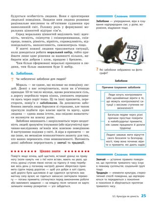 §5. Культура як цінність 25
будується особистість людини. Вони є орієнтирами
людської поведінки. Завдяки ним людина розвиває
раціональне мислення та об’єктивне судження про
навколишній світ. Головну роль у формуванні мо­
ральних цінностей відіграє сім’я.
Серед моральних цінностей виділяють такі: вдяч­
ність, чесність, співчуття і співпереживання, спів­
праця, повага, рівність, вірність, справедливість, від­
повідальність, наполегливість, самоконтроль тощо.
У житті кожної людини трапляються ситуації,
коли доводиться робити моральний вибір, тобто при­
ймати лише одне рішення за наявності кількох, ви­
бирати між добром і злом, правдою і брехнею.
Чим більш сформовані моральні принципи в лю­
дини, тим більш зваженим буде її вибір.
6. Забобони.
? Чи небезпечні забобони для людей?
Мораль — не єдине, що впливає на поведінку лю­
дей. Деякі з нас остерігаються, коли на п’ят­
ницю
припадає 13-те число місяця, вдома розсипалася сіль,
а дорогу перейшла чорна кішка, уникають передава­
ти щось через поріг тощо. Ці та інші прикмети, пере­
стороги, повір’я є забобонами. За допомогою забо­
бонних звичаїв люди боролися зі страхами, але також
прагнули подбати про власне щастя та вдачу, адже
людина — єдина жива істота, яка свідомо намагаєть­
ся вплинути на власну долю.
Забобони виникають і закріплюються через нездат­
ність людей зрозуміти існування (або відсутність) при­
чинно-наслідкових зв’язків між власною поведінкою
й наступними подіями у світі. А віра в прик­
мети — не
що інше, як механізм психологічного захисту для тих,
хто важко переносить стан невизначеності. Натомість
деякі забобони переростають у звичаї та традиції.
Словник
Забобони — упередження, віра в існу-
вання надприродних сил, у долю, во-
рожіння, віщування тощо.
Цікаво знати
Повір’я: якщо хочеш, щоб щастило, вставай уранці на праву
ногу (коли кажуть «не з тієї ноги встав», мають на увазі, що
хтось уранці ступив лівою ногою на підлогу й тому перебу-
ває весь день у поганому настрої); донині збереглася прик­
мета сідати перед дорогою — щоб усе добре в хаті сідало,
щоб дорога була щасливою й ще судилося зустрітися; має
магічну силу вузол; не годиться завчасно святкувати перемо-
гу — погана прикмета; спіткнутися перед виконанням роботи
або важливого завдання — на невдачу; після читання не варто
залишати книжку розкритою — усе забудеться.
Словник
Звичай — усталене правило поведін-
ки, що протягом тривалого часу існує
в певному суспільстві, соціальній групі
тощо.
Традиція — елементи культури, стерео­
типний спосіб поведінки, що відтворю-
ються та передаються з покоління
в покоління й зберігаються протягом
тривалого часу.
?
? Які забобони зображено на фото-
графії?
Багатьом людям через різні
причини простіше повірити
в найабсурдніші прикмети,
ніж самим працювати й долати
труднощі
Причини існування забобонів
Люди хочуть контролювати
(або щонайменше вірити в те,
що можуть контролювати) си-
туації з високим ступенем не-
визначеності
Людині заважає жити відчуття
свого безсилля та безпорад-
ності, тому вона починає віри-
ти в прикмети, які дають надію
Забобони
 