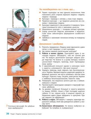 26 Розділ I. Людина, природа, суспільство та історія
Чи погоджуєтесь ви з тим, що…
„
„ Термін «культура» не має єдиного визначення. Ним
пояснюють різні сторони відносин людина—людина,
людина—природа.
„
„ Культура і природа є світами, у яких існує людина.
„
„ Творення культури — це творення цінностей, які спо-
живає і примножує людина.
„
„ Культурні відмінності слід розуміти й поважати. Куль-
турне різноманіття світу є важливою цінністю.
„
„ Національна культура — складова світової культури.
„
„ Серед цінностей людства важливими є моральні.
Саме вони забезпечують формування особистості
людини.
„
„ Забобони є важливим чинником впливу на поведінку
людей.
Запитання і завдання
1. Поясніть твердження: «Людина живе одночасно у двох
світах: у світі природи і у світі культури».
2. Що можна вважати досягненням культури?
3. Робота в малих групах. Пригадайте один із ви-
находів людини. Обговоріть, чим він цінний для
неї. Чи можуть досягнення культури завдати шко-
ди людству? Чи можна їх у цьому випадку назвати
цінностями? Наведіть приклад, який підтверджує
вашу думку.
4. У європейській спільноті одним із ключових гасел
є «єдність у різноманітті». Що воно означає?
5. Наведіть приклад, який свідчить про багатокультур-
ність України. Використовуючи додаткові джерела ін-
формації, визначте, яке місто називають «містом семи
культур». Поясніть чому. З’ясуйте, який регіон України
є найбільш багатонаціональним. Поясніть чому.
6. Поміркуйте, яка моральна цінність для вас є найваж-
ливішою в людині.
7. Проілюструйте прикладами наведені в параграфі при-
чини забобонів.
8. За даними італійської Асоціації із захисту довкілля
та тварин (AIDAA), тільки в Римі господарі щорічно
гублять 15 тис. чорних котів. А кошенят чорного за-
барвлення вдвічі рідше забирають із притулків. Про
що свідчить ця інформація?
9. Робота в парах. Обговоріть і наведіть приклади мо-
рального вибору, який вам доводилося робити у сво-
єму житті.
10. Колективне обговорення. Чи можна позбутися за-
бобонів? Чи потрібно їх позбавлятися?
?
? Розгляньте фотографії. Які забобони
вони відображають?
 