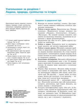 28 Розділ I. Людина, природа, суспільство та історія
Завдання та дидактичні ігри
1. Конкурс на знання термінів і понять. Для пере­
моги в ньому наведіть найбільшу кількість пра­
вильних визначень.
2. Робота в малих групах. Дидактична гра «Чотири
зупинки». Формуються чотири зупинки під
назвами: «Людина», «Суспільство», «Історія»,
«Культура». На кожній зупинці покажіть свої
знання на визначену тематику, відповівши на за­
питання у формі бліцопитування.
3. Дидактична гра «Так чи ні?». Дайте короткі від­
повіді на запитання.
4. Робота в парах. Розподіліть ролі та відтворіть
уявні діалоги, які містять моральний вибір.
5. Робота в малих групах. Обговоріть наведені проб­
леми та представте спільні висновки класу: 1) як
на людину впливає виховання; 2) у чому полягає
унікальність і неповторність кожної людини; 3) як
клімат впливає на життя людей; 4) як ви бережете
та охороняєте природу.
6. Колективне обговорення. Висловіть обґрунтоване
пояснення, підтримавши одну з тез: 1) людина
живе в минулому; 2) людина живе сучасним і май­
бутнім; 3) людина живе минулим у сучасному
і майбутнім.
7. Вправа «Три малюнки». Візьміть набір кольоро­
вих олівців та намалюйте себе тричі. На першо­
му автопортреті зобразіть себе таким, яким уяв­
ляєте самі. На другому — таким, яким, на вашу
думку, бачать вас оточуючі. А на третьому — та­
ким, яким ви б хотіли бути насправді.
8. Дослідницький проєкт «Я — неповторна люди­
на». Підготуйте розповідь про себе (захоплення,
інтереси, досягнення, мрії тощо). Доведіть, що
кожна людина є неповторною.
9. Складіть ідентифікаційну карту «Хто я?»: 1) За­
пишіть слова, якими ви характеризуєте себе, свої
інтереси, світобачення. 2) Запишіть слова, які
щодо вас вживають інші. 3) Обміняйтеся карт­
ками з однокласниками та однокласницями й ви­
значте, що у вас є спільного і відмінного.
Узагальнення за розділом І
Людина, природа, суспільство та історія
Орієнтовний перелік термінів і понять:
людина, природа, історія, суспільство,
навколишнє середовище, діяльність лю-
дини, культура, мораль, моральні цін-
ності, забобони.
1) У різних людей однакові відбитки
пальців. Так чи ні?
2) Деякі люди є особливими і непо-
вторними. Так чи ні?
3) Неповторність полягає лише в зо-
внішності. Так чи ні?
4) Ми відрізняємося одне від одного
бажаннями, діями, творчістю, мрія-
ми. Так чи ні?
5) Кожна людина не має нічого спіль-
ного з іншими людьми. Так чи ні?
6) На цілій планеті немає двох однако-
вих людей. Так чи ні?
7) Кожна людина у світі неповторна.
Так чи ні?
Тестові завдання для
підготовки до тематичного
контролю за розділом I.
Людина, природа,
суспільство та історія
rnk.com.ua/101501
 