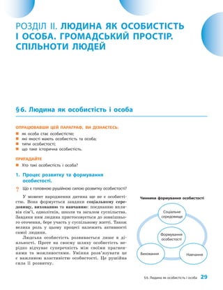 §6. Людина як особистість і особа 29
ОПРАЦЮВАВШИ ЦЕЙ ПАРАГРАФ, ВИ ДІЗНАЄТЕСЬ:
„
„ як особа стає особистістю;
„
„ які якості мають особистість та особа;
„
„ типи особистості;
„
„ що таке історична особистість.
ПРИГАДАЙТЕ
„
„ Хто такі особистість і особа?
1. Процес розвитку та формування
особистості.
? Що є головною рушійною силою розвитку особистості?
У момент народження дитина ще не є особисті­
стю. Вона формується завдяки соціальному сере­
довищу, вихованню та навчанню: поєднанню впли­
вів сім’ї, однолітків, школи та загалом суспільства.
Завдяки ним людина пристосовується до зовнішньо­
го оточення, бере участь у суспільному житті. Також
велика роль у цьому процесі належить активності
самої людини.
Людська особистість розвивається лише в ді­
яльності. Проте на своєму шляху особистість не­
рідко відчуває суперечність між своїми прагнен­
нями та можливостями. Уміння розв’язувати це
є важливою властивістю особистості. Це рушійна
сила її розвитку.
РОЗДІЛ ІІ. ЛЮДИНА ЯК ОСОБИСТІСТЬ
І ОСОБА. ГРОМАДСЬКИЙ ПРОСТІР.
СПІЛЬНОТИ ЛЮДЕЙ
§6. Людина як особистість і особа
Чинники формування особистості
Навчання
Виховання
Формування
особистості
Соціальне
середовище
 