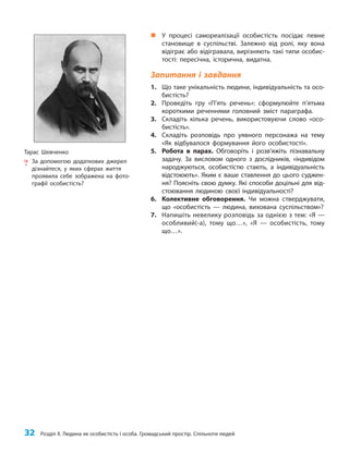 32 Розділ ІІ. Людина як особистість і особа. Громадський простір. Спільноти людей
„
„ У процесі самореалізації особистість посідає певне
становище в суспільстві. Залежно від ролі, яку вона
відіграє або відігравала, вирізняють такі типи особис-
тості: пересічна, історична, видатна.
Запитання і завдання
1. Що таке унікальність людини, індивідуальність та осо-
бистість?
2. Проведіть гру «П’ять речень»: сформулюйте п’ятьма
короткими реченнями головний зміст параграфа.
3. Складіть кілька речень, використовуючи слово «осо-
бистість».
4. Складіть розповідь про уявного персонажа на тему
«Як відбувалося формування його особистості».
5. Робота в парах. Обговоріть і розв’яжіть пізнавальну
задачу. За висловом одного з дослідників, «індивідом
народжуються, особистістю стають, а індивідуальність
відстоюють». Яким є ваше ставлення до цього суджен-
ня? Поясніть свою думку. Які способи доцільні для від-
стоювання людиною своєї індивідуальності?
6. Колективне обговорення. Чи можна стверджувати,
що «особистість — людина, вихована суспільством»?
7. Напишіть невелику розповідь за однією з тем: «Я —
особливий(-а), тому що…», «Я — особистість, тому
що…».
Тарас Шевченко
? За допомогою додаткових джерел
дізнайтеся, у яких сферах життя
проявила себе зображена на фото-
графії особистість?
 