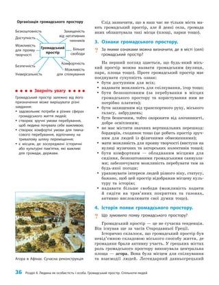 36 Розділ ІІ. Людина як особистість і особа. Громадський простір. Спільноти людей
Слід зазначити, що в наш час не тільки міста ма­
ють громадський простір, але й деякі села, громада
яких облаштувала такі місця (площі, парки тощо).
3. Ознаки громадського простору.
? За якими ознаками можна визначити, де в місті (селі)
громадський простір?
На перший погляд здається, що будь-який місь­
кий простір можна назвати громадським (вулиця,
парк, площа тощо). Проте громадський простір має
поєднувати сукупність ознак:
y
y бути доступним для всіх;
y
y надавати можливість для спілкування, ігор тощо;
y
y бути безкоштовним (за перебування в місцях
громадського простору та користування ним не
потрібно платити);
y
y бути захищеним від транспортного руху, міського
галасу, забруднень;
y
y бути безпечним, тобто охороняти від злочинності,
добре освітленим;
y
y не має містити значних вертикальних перешкод:
бордюрів, сходинок тощо (це робить простір зруч­
ним для людей із фізичними обмеженнями);
y
y мати можливість для прояву творчості (виступи на
вулиці музичних та акторських колективів тощо);
y
y бути комфортним — обладнаним місцями для
сидіння, безкоштовними громадськими санвузла­
ми; забезпечувати можливість перебувати там за
будь-якої погоди;
y
y ураховувати інтереси людей різного віку, статусу,
бажано, щоб цей простір відображав місцеву куль­
туру та історію;
y
y надавати більше свободи (можливість ходити
й сидіти на трав’яних покриттях та газонах,
активно висловлювати свої думки тощо).
4. Історія появи громадського простору.
? Що зумовило появу громадського простору?
Громадський простір — це не сучасна тенденція.
Він існував ще за часів Стародавньої Греції.
Історично склалося, що громадський простір був
невід’ємною складовою міського способу життя, де
громадяни брали активну участь. У грецьких містах
роль громадського простору виконувала центральна
площа — агора. Вона була місцем для спілкування
та взаємодії людей. Легендарний давньогрецький
Зверніть увагу
Громадський простір залежно від його
призначення може вирішувати різні
завдання:
y
y задовольняє потреби в різних сферах
громадського життя людей;
y
y створює зручні умови перебування,
щоб людина почувала себе важливою;
y
y створює комфортні умови для тимча-
сового перебування, відпочинку на
тривалому шляху переміщення;
y
y є місцем, де зосереджені історичні
або культурні пам’ятки, які важливі
для громади, держави.
Можливість
для прояву
творчості
Більше
свободи
Можливість
для спілкування
Універсальність
Комфортність
Безпечність
Захищеність
від негативних
чинників
Безкоштовність
Доступність
Громадський
простір
Організація громадського простору
Агора в Афінах. Сучасна реконструкція
 