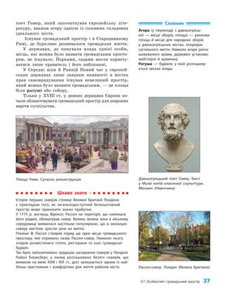 §7. Особистий і громадський простір 37
поет Гомер, який започаткував європейську літе­
ратуру, вважав агору однією із головних складових
ідеального міста.
Існував громадський простір і в Стародавньому
Римі, де бурхливо розвивалося громадське життя.
У державах, де панувала влада однієї особи,
місць, які можна було назвати громадським просто­
ром, не існувало. Парками, садами могли користу­
ватися лише правитель і його наближені.
У Середні віки й Ранній Новий час у європей­
ських державах лише завдяки наявності в містах
прав самоврядування існував невеликий простір,
який можна було назвати громадським, — це площа
біля ратуші або собору.
Тільки у ХVІІІ ст. у деяких державах Європи по­
чали облаштовувати громадський простір для широких
верств суспільства.
Словник
Агора (у перекладі з давньогрець-
кої — місце зборів, площа) — ринкова
площа й місце для народних зборів
у давньогрецьких містах, осередок
суспільного життя. Навколо агори розта-
шовувалися храми, державні установи,
майстерні й крамниці.
Ратуша — будівля, у якій розташову-
ється міська влада.
Давньогрецький поет Гомер. Бюст
у Музеї копій класичної скульптури.
Мюнхен (Німеччина)
Площа Рима. Сучасна реконструкція
Цікаво знати
Історія перших скверів столиці Великої Британії Лондона
є прикладом того, як загальнодоступний безкоштовний
простір може приносити значні прибутки.
У 1775 р. англієць Френсіс Рассел на території, що належала
його родині, облаштував сквер. Велика зелена зона в міському
середовищі виявилася настільки популярною, що в околицях
скверу миттєво зросли ціни на житло.
Пізніше Ф. Рассел створив поряд ще одне місце громадського
простору, яке отримало назву Рассел-сквер. Навколо нього
згодом розмістилися готелі, ресторани та інші громадські
будівлі.
Так було започатковано традицію заснування скверів у Лондоні.
Район Блумсбері, у якому розташовано безліч скверів, що
виникли на межі ХVІІІ і ХІХ ст., досі залишається одним із най-
більш престижних і комфортних для життя районів міста. Рассел-сквер. Лондон (Велика Британія)
 