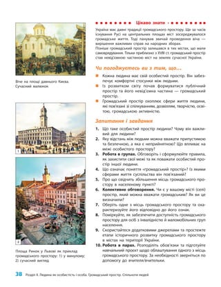 38 Розділ ІІ. Людина як особистість і особа. Громадський простір. Спільноти людей
Чи погоджуєтесь ви з тим, що…
„
„ Кожна людина має свій особистий простір. Він забез-
печує комфортні стосунки між людьми.
„
„ Із розвитком світу почав формуватися публічний
простір та його невід’ємна частина — громадський
простір.
„
„ Громадський простір охоплює сфери життя людини,
які пов’язані зі спілкуванням, дозвіллям, творчістю, осві-
тою, громадською активністю.
Запитання і завдання
1. Що таке особистий простір людини? Чому він важли-
вий для людини?
2. Яку відстань між людьми можна вважати припустимою
та безпечною, а яка є неприйнятною? Що впливає на
межі особистого простору?
3. Робота в групах. Обговоріть і сформулюйте правила,
як захистити свої межі та як поважати особистий про-
стір іншої людини.
4. Що означає поняття «громадський простір»? Із якими
сферами життя суспільства він пов’язаний?
5. Про що свідчить збільшення місць громадського про-
стору в населеному пункті?
6. Колективне обговорення. Чи є у вашому місті (селі)
простір, який можна вважати громадським? Як ви це
визначили?
7. Оберіть одне з місць громадського простору та оха-
рактеризуйте його відповідно до його ознак.
8. Поміркуйте, як забезпечити доступність громадського
простору для осіб з інвалідністю й маломобільних груп
населення.
9. Скористайтеся додатковими джерелами та простежте
етапи історичного розвитку громадського простору
в містах на території України.
10. Робота в парах. Розподіліть обов’язки та підготуйте
навчальний проєкт щодо облаштування одного з місць
громадського простору. За необхідності зверніться по
допомогу до вчителя/вчительки.
Віче на площі давнього Києва.
Сучасний малюнок
Площа Ринок у Львові як приклад
громадського простору: 1) у минулому;
2) сучасний вигляд
1
2
Цікаво знати
Україна має давні традиції громадського простору. Ще за часів
існування Русі на центральних площах міст зосереджувалося
громадське життя. Тоді панував звичай проведення віча —
вирішення важливих справ на народних зборах.
Пізніше громадський простір залишався в тих містах, що мали
самоврядування. Тільки приблизно з ХVІІІ ст. громадський простір
став невід’ємною частиною міст на землях сучасної України.
 