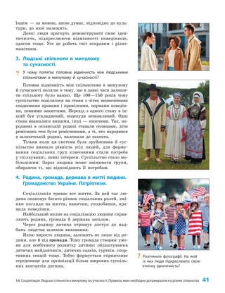 §8. Соціалізація. Людські спільноти в минулому та сучасності. Правила, яких необхідно дотримуватися в різних спільнотах 41
їнцем — за мовою, якою думає, відповідно до куль­
тури, до якої належить.
Деякі люди прагнуть демонструвати свою іден­
тичність, підкреслюючи відмінності поведінкою,
одягом тощо. Усе це робить світ яскравим і різно­
манітним.
3. Людські спільноти в минулому
та сучасності.
? У чому полягає головна відмінність між людськими
спільнотами в минулому й сучасності?
Головна відмінність між спільнотами в минулому
й сучасності полягає в тому, що в давні часи залиши­
ти спільноту було важко. Ще 100—150 років тому
суспільство поділялося на стани з чітко визначеними
спадковими правами і привілеями, нормами поведін­
ки, певними заняттями. Перехід з одного стану в ін­
ший був ускладнений, подекуди неможливий. Одні
стани вважалися вищими, інші — нижчими. Так, на­
роджені в селянській родині ставали селянами, діти
ремісника теж були ремісниками, а ті, хто народився
в шляхетській родині, належали до шляхти.
Тільки коли ця система була зруйнована й сус­
пільство визнало рівність усіх людей, для форму­
вання соціальних груп ключовими стали потреба
у спілкуванні, певні інтереси. Суспільство стало мо­
більнішим. Зараз людина може змінювати групи,
обираючи ті, що відповідають її потребам.
4. Родина, громада, держава в житті людини.
Громадянство України. Патріотизм.
Соціалізація триває все життя. За цей час лю­
дина опановує багато різних соціальних ролей, змі­
нює погляди на життя, навички, уподобання, пра­
вила поведінки.
Найбільший вплив на соціалізацію людини справ­
ляють родина, громада й держава загалом.
Через родину дитина отримує доступ до над­
бань людства шляхом виховання.
Якою виросте людина, залежить не лише від ро­
дини, але й від громади. Тому громада створює умо­
ви для всебічного розвитку дитини: облаштування
дитячих майданчиків, дитячих садків, гуртків, спор­
тивних секцій тощо. Тобто формується сприятливе
середовище для організації більш широких суспіль­
них контактів дитини.
?
? Розгляньте фотографії. На якій
із них люди підкреслюють свою
етнічну ідентичність?
 