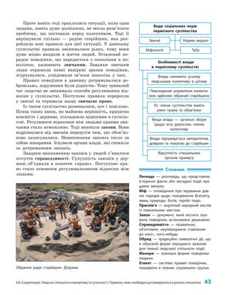 §8. Соціалізація. Людські спільноти в минулому та сучасності. Правила, яких необхідно дотримуватися в різних спільнотах 43
Проте навіть тоді траплялися ситуації, коли одна
людина, навіть дуже досвідчена, не могла розв’язати
проблему, що поставала перед колективом. Тоді її
вирішували спільно — радою старійшин, яка роз­
робляла нові правила для цієї ситуації. У давньому
суспільстві правила змінювалися рідко, тому вони
дуже міцно входили в життя людей. Усталений по­
рядок поведінки, що передається з покоління в по­
коління, називають звичаями. Завдяки звичаям
люди отримали певні вивірені зразки поведінки,
згуртувалися, усвідомили зв’язок поколінь у часі.
Правил поведінки в давнину дотримувалися до­
бровільно, порушення були рідкістю. Тому тривалий
час людство не змінювало способи регулювання від­
носин у суспільстві. Поступово правила переросли
у звичаї та отримали назву звичаєве право.
Із часом суспільство розвивалося, хоч і повільно.
Поява таких явищ, як майнова нерівність, приватна
власність і держава, ускладнила відносини в суспіль­
стві. Регулювати відносини між людьми одними зви­
чаями стало неможливо. Тоді виникли закони. Вони
відрізнялися від звичаїв передусім тим, що обов’яз­
ково записувалися. Невиконання законів тягло за
собою покарання. Існували органи влади, які стежили
за дотриманням законів.
Завдяки виникненню законів у людей з’явилося
почуття справедливості. Сукупність законів у дер­
жаві об’єднали в поняття «право». Поступово пра­
во стало основним регулювальником відносин між
людьми.
Словник
Легенда — розповідь, що представляє
історичні факти або вигадані події про
давнє минуле.
Міф — оповідання про вірування дав-
ніх народів щодо походження Всесвіту,
явищ природи, богів, героїв тощо.
Прислів’я — короткий народний вислів
із повчальним змістом.
Закон — документ, який містить пра-
вила поведінки, встановлені державою.
Справедливість — правильне,
об’єктивне, неупереджене ставлення
до кого-, чого-небудь.
Обряд — традиційні символічні дії, що
в образній формі передають важливі
для певної людської спільноти події.
Манери — зовнішні форми поведінки
людини.
Етикет — система правил поведінки,
поширена в певних соціальних групах.
Табу
Міфологія
Норми моралі
Звичаї
Види соціальних норм
первісного суспільства
Відсутність спеціальних
органів примусу
Влада підтримується авторитетом,
довірою та повагою до старійшин
Вища влада — загальні збори
(рада) всіх дорослих членів
колективу
Усі члени суспільства мають
рівні права та обов’язки
Повсякденне управління колекти-
вом здійснює обраний старійшина
Влада належить усьому
людському колективу в цілому
Особливості влади
в первісному суспільстві
Зібрання ради старійшин. Діорама
 