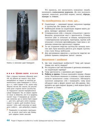 44 Розділ ІІ. Людина як особистість і особа. Громадський простір. Спільноти людей
Усі правила, які визначають поведінку людей,
називають соціальними нормами. До них належать
правові, моральні, релігійні норми, звичаї, обряди,
манери та етикет.
Чи погоджуєтесь ви з тим, що…
„
„ Соціалізація — важливий процес залучення індивіда
в суспільство. Він триває все життя.
„
„ Найбільший вплив на соціалізацію людини мають ро-
дина, громада і держава загалом.
„
„ Співвіднесення себе з певною спільнотою є іденти-
фікацією, результатом якої є ідентичність. Співвід-
несення себе зі спільною за мовою, матеріальною
і нематеріальною культурою, територією, групою осіб
(етносом) є етнічною ідентифікацією. Саме вона є не-
змінним елементом ідентичності людини.
„
„ За час існування людства суспільство зазнало знач­
них змін. Було визнано рівність усіх людей. Суспіль-
ство стало більш мобільним.
„
„ Для регулювання відносин у суспільстві людство ви-
робило правила поведінки: звичаї і закони.
Запитання і завдання
1. Що таке соціалізація особистості? Чому цей процес
триває все життя людини?
2. Як стосунки в сім’ї між батьками й дитиною впливають
на соціалізацію індивіда?
3. Чому ідентичність є важливою для людини?
4. Робота в групах. Спільно виконайте вправу «Хмара
тегів». Розгляньте малюнки зі словами, із яких можна
скласти визначення слова «спільнота». Обговоріть
значення наведених слів і поміркуйте, чому вони
об’єднані саме у формі земної кулі або дерева. Змо-
делюйте ще один варіант форми, у якій можна було б
об’єднати ці слова.
Цікаво знати
Одні з перших писемних збірників зако-
нів, які дійшли до нашого часу, були
викарбувані на камені за наказом ва-
вилонського царя Хаммурапі в 1750 р.
до н. е., тобто майже 4 тис. років тому.
Збірник містив 282 закони, які регулю-
вали різні сторони життя суспільства.
За порушення законів передбачалися
суворі покарання. Так, на смерть карали
не лише за вбивство, але й за крадіжку,
наклеп тощо. У передмові до законів
цар зазначив, що ці закони були видані
«…для того, щоб дати сяяти справед-
ливості в країні, щоб погубити безза-
конних і злих, щоб сильному не крив-
дити слабого… для добробуту людей».
?
? Поміркуйте та висловіть припущен-
ня, чи досяг своєї мети цар Хамму-
рапі завдяки таким законам.
Камінь із законами царя Хаммурапі
 